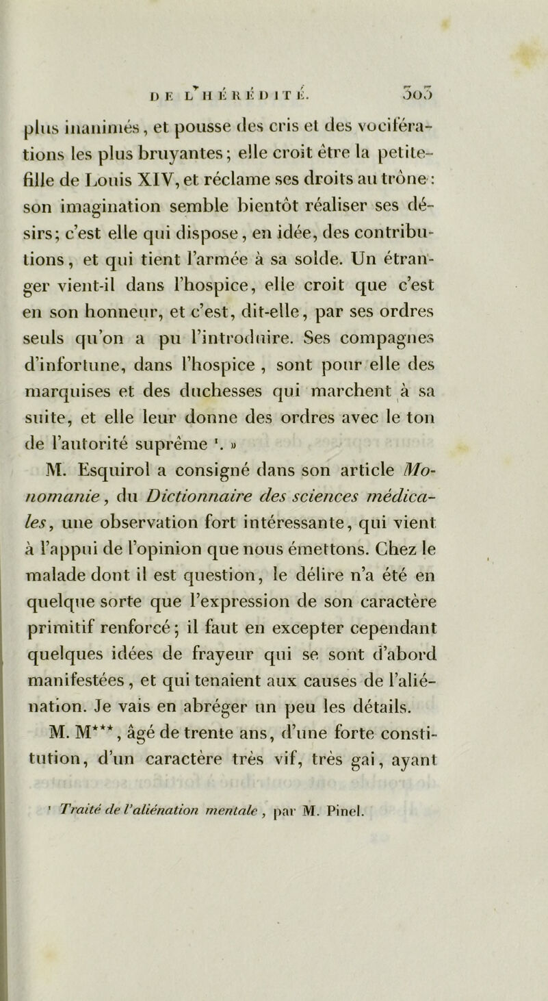 D E L H É H É l) I T J£. 5o3 plus inanimés, et pousse des cris et des vociféra- tions les plus bruyantes; elle croit être la petite- fille de Louis XIV, et réclame ses droits au trône : son imagination semble bientôt réaliser ses dé- sirs; c’est elle cjui dispose, en idée, des contribu- tions, et qui tient l’armée à sa solde. Un étran- ger vient-il dans l’hospice, elle croit que c’est en son honneur, et c’est, dit-elle, par ses ordres seuls qu’on a pu l’introduire. Ses compagnes d’infortune, dans l’hospice , sont pour elle des marquises et des duchesses qui marchent à sa suite, et elle leur donne des ordres avec le ton de l’autorité suprême \ » M. Esquirol a consigné dans son article Mo- nomanie , du Dictionnaire des sciences médica- les , une observation fort intéressante, qui vient à l’appui de l’opinion que nous émettons. Chez le malade dont il est question, le délire n’a été en quelque sorte que l’expression de son caractère primitif renforcé ; il faut en excepter cependant quelques idées de frayeur qui se sont d’abord manifestées, et qui tenaient aux causes de l’alié- nation. Je vais en abréger un peu les détails. M. M***, âgé de trente ans, d’une forte consti- tution, d’un caractère très vif, très gai, ayant