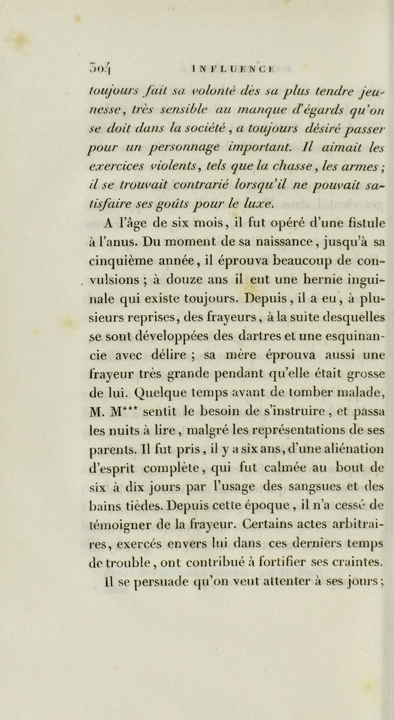 toujours fait sa: volonté dès sa plus tendre jeu- nesse , très sensible au manque d'égards qu'on se doit dans la société , a toujours désiré passer pour un personnage important. Il aimait les exercices violents, tels que la chasse, armes ; il se trouvait contrarié lorsqu'il ne pouvait sa- tisfaire ses goûts pour le luxe. A l’âge de six mois, il fut opéré d’une fistule à l’anus. Du moment de sa naissance, jusqu’à sa cinquième année, il éprouva beaucoup de con- vulsions ; à douze ans il eut une hernie ingui- nale qui existe toujours. Depuis, il a eu, à plu- sieurs reprises, des frayeurs, à la suite desquelles se sont développées des dartres et une esquinan- cie avec délire ; sa mère éprouva aussi une frayeur très grande pendant qu’elle était grosse de lui. Quelque temps avant de tomber malade, M. M*** sentit le besoin de s’instruire, et passa les nuits à lire, malgré les représentations de ses parents. Il fut pris, il y a six ans, d’une aliénation d’esprit complète, qui fut calmée au bout de six à dix jours par l’usage des sangsues et des bains tièdes. Depuis cette époque , il n’a cessé de témoigner de la frayeur. Certains actes arbitrai- res, exercés envers lui dans ces derniers temps de trouble, ont contribué à fortifier ses craintes. Il se persuade qu’on vent attenter à ses jours;