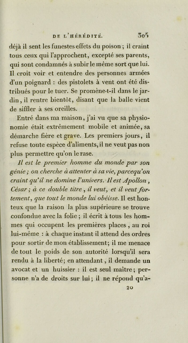 déjà il sent les funestes effets du poison ; il craint tous ceux qui l’approchent, excepté ses parents, qui sont condamnés à subir le même sort que lui. Il croit voir et entendre des personnes armées d’un poignard : des pistolets à vent ont été dis- tribués pour le tuer. Se promène-t-il dans le jar- din, il rentre bientôt, disant que la balle vient de siffler à ses oreilles. Entré dans ma maison, j’ai vu que sa physio- nomie était extrêmement mobile et animée, sa démarche fière et grave. Les premiers jours, il refuse toute espèce d’aliments, il ne veut pas non plus permettre qu’on le rase. Il est le premier homme du monde par son génie ; on cherche à attenter à sa vie, parcequon craint qu il ne domine Vunivers. Il est Apollon , César ; à ce double titre , il veut, et il veut for- tement, que tout le monde lui obéisse. Il est hon- teux que la raison la plus supérieure se trouve confondue avec la folie ; il écrit à tous les hom- mes qui occupent les premières places , au roi lui-même : à chaque instant il attend des ordres pour sortir de mon établissement; il me menace de tout le poids de son autorité lorsqu’il sera rendu à la liberté; en attendant, il demande un avocat et un huissier : il est seul maître ; per- sonne n’a de droits sur lui ; il ne répond qu’a- 20