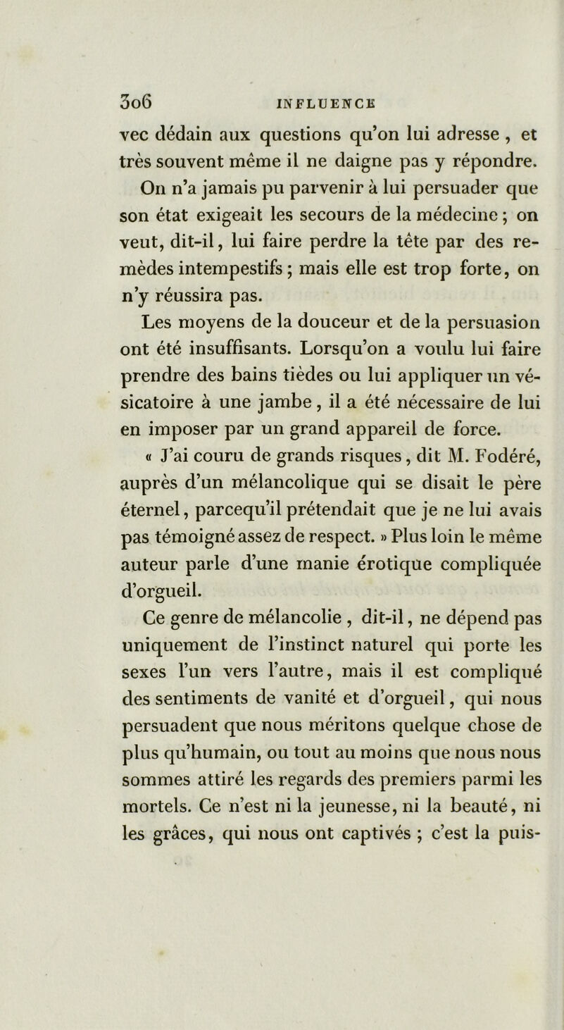 vec dédain aux questions qu’on lui adresse , et très souvent même il ne daigne pas y répondre. On n’a jamais pu parvenir à lui persuader que son état exigeait les secours de la médecine ; on veut, dit-il, lui faire perdre la tête par des re- mèdes intempestifs ; mais elle est trop forte, on n’y réussira pas. Les moyens de la douceur et de la persuasion ont été insuffisants. Lorsqu’on a voulu lui faire prendre des bains tièdes ou lui appliquer un vé- sicatoire à une jambe, il a été nécessaire de lui en imposer par un grand appareil de force. « J’ai couru de grands risques, dit M. Fodéré, auprès d’un mélancolique qui se disait le père éternel, parcequ’il prétendait que je ne lui avais pas témoigné assez de respect. » Plus loin le même auteur parle d’une manie érotique compliquée d’orgueil. Ce genre de mélancolie , dit-il, ne dépend pas uniquement de l’instinct naturel qui porte les sexes l’un vers l’autre, mais il est compliqué des sentiments de vanité et d’orgueil, qui nous persuadent que nous méritons quelque chose de plus qu’humain, ou tout au moins que nous nous sommes attiré les regards des premiers parmi les mortels. Ce n’est ni la jeunesse, ni la beauté, ni les grâces, qui nous ont captivés ; c’est la puis-