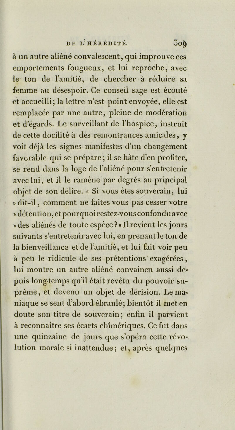 à un aulre aliéné convalescent, qui improuve ces emportements fougueux, et lui reproche, avec le ton de l’amitié, de chercher à réduire sa femme au désespoir. Ce conseil sage est écouté et accueilli; la lettre n’est point envoyée, elle est remplacée par une autre, pleine de modération et d égards. Le surveillant de l’hospice, instruit de cette docilité à des remontrances amicales, y voit déjà les signes manifestes d’un changement favorable qui se prépare ; il se hâte d’en profiter, se rend dans la loge de l’aliéné pour s’entretenir avec lui, et il le ramène par degrés au principal objet de son délire. « Si vous êtes souverain, lui » dit-il, comment ne faites vous pas cesser votre j> détention, et pourquoi restez-vous confondu avec » des aliénés de toute espèce ? » Il revient les jours suivants s’entretenir avec lui, en prenant le ton de la bienveillance et de l’amitié, et lui fait voir peu à peu le ridicule de ses prétentions exagérées, lui montre un autre aliéné convaincu aussi de- puis long temps qu’il était revêtu du pouvoir su- prême, et devenu un objet de dérision. Le ma- niaque se sent d’abord ébranlé; bientôt il met en doute son titre de souverain; enfin il parvient à reconnaître ses écarts chimériques. Ce fut dans une quinzaine de jours que s’opéra cette révo- lution morale si inattendue; et, après quelques