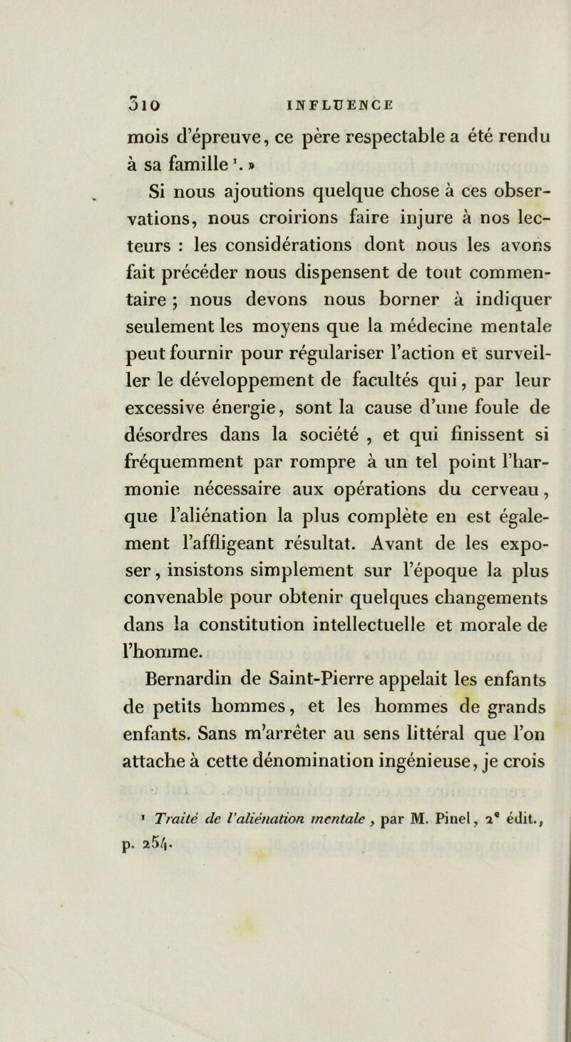 mois d’épreuve, ce père respectable a été rendu à sa famille \ » Si nous ajoutions quelque chose à ces obser- vations, nous croirions faire injure à nos lec- teurs : les considérations dont nous les avons fait précéder nous dispensent de tout commen- taire ; nous devons nous borner à indiquer seulement les moyens que la médecine mentale peut fournir pour régulariser l’action et surveil- ler le développement de facultés qui, par leur excessive énergie, sont la cause d’une foule de désordres dans la société , et qui finissent si fréquemment par rompre à un tel point l’har- monie nécessaire aux opérations du cerveau, que l’aliénation la plus complète en est égale- ment l’affligeant résultat. Avant de les expo- ser , insistons simplement sur l’époque la plus convenable pour obtenir quelques changements dans la constitution intellectuelle et morale de l’homme. Bernardin de Saint-Pierre appelait les enfants de petits hommes, et les hommes de grands enfants. Sans m'arrêter au sens littéral que l’on attache à cette dénomination ingénieuse, je crois 1 Traité de l'aliénation mentale , par M. Pinel, 2 e édit., p. 25/|.