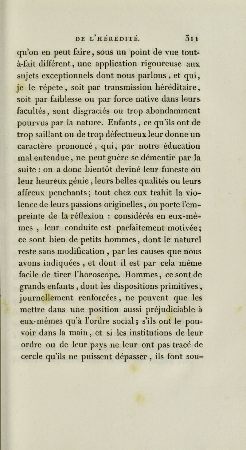 qu’on en peut faire, sous un point de vue tout- à-fait différent, une application rigoureuse aux sujets exceptionnels dont nous parlons, et qui, je le répète, soit par transmission héréditaire, soit par faiblesse ou par force native dans leurs facultés, sont disgraciés ou trop abondamment pourvus par la nature. Enfants, ce qu’ils ont de trop saillant ou de trop défectueux leur donne un caractère prononcé, qui, par notre éducation mal entendue, ne peut guère se démentir par la suite : on a donc bientôt deviné leur funeste ou leur heureux génie, leurs belles qualités ou leurs affreux penchants; tout chez eux trahit la vio- lence de leurs passions originelles, ou porte l’em- preinte de la réflexion : considérés en eux-mê- mes , leur conduite est parfaitement motivée; ce sont bien de petits hommes, dont le naturel reste sans modification , par les causes que nous avons indiquées , et dont il est par cela même facile de tirer l’horoscope. Hommes, ce sont de grands enfants , dont les dispositions primitives , journellement renforcées, ne peuvent que les mettre dans une position aussi préjudiciable à eux-mêmes qu’à l’ordre social ; s’ils ont le pou- voir dans la main, et si les institutions de leur ordre ou de leur pays ne leur ont pas tracé de cercle qu’ils ne puissent dépasser, ils font sou-