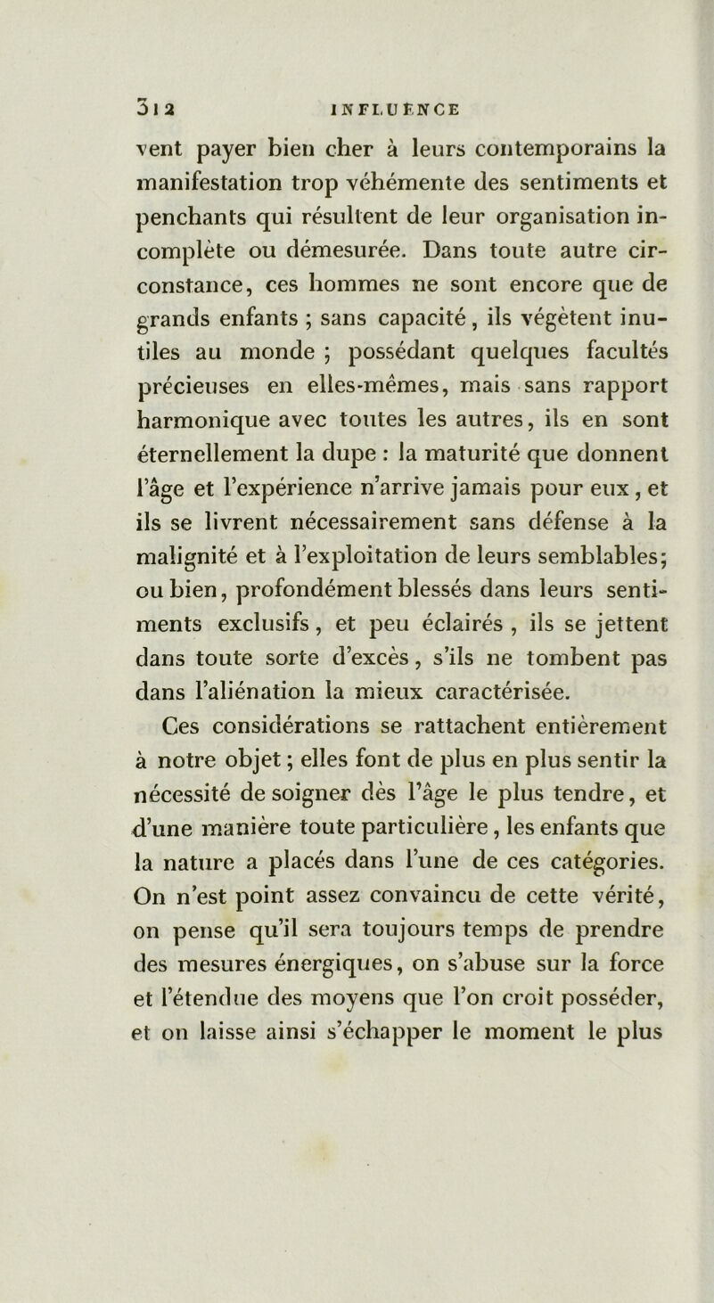 vent payer bien cher à leurs contemporains la manifestation trop véhémente des sentiments et penchants qui résultent de leur organisation in- complète ou démesurée. Dans toute autre cir- constance, ces hommes ne sont encore que de grands enfants ; sans capacité, ils végètent inu- tiles au monde ; possédant quelques facultés précieuses en elles-mêmes, mais sans rapport harmonique avec toutes les autres, ils en sont éternellement la dupe : la maturité que donnent l’âge et l’expérience n’arrive jamais pour eux , et ils se livrent nécessairement sans défense à la malignité et à l’exploitation de leurs semblables; ou bien, profondément blessés dans leurs senti- ments exclusifs, et peu éclairés , ils se jettent dans toute sorte d’excès, s’ils ne tombent pas dans l’aliénation la mieux caractérisée. Ces considérations se rattachent entièrement à notre objet ; elles font de plus en plus sentir la nécessité de soigner dès l’âge le plus tendre, et d’une manière toute particulière, les enfants que la nature a placés dans l’une de ces catégories. On n’est point assez convaincu de cette vérité, on pense qu’il sera toujours temps de prendre des mesures énergiques, on s’abuse sur la force et l’étendue des moyens que l’on croit posséder, et on laisse ainsi s’échapper le moment le plus