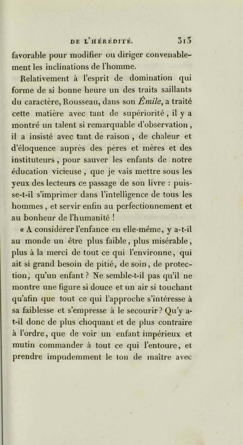 favorable pour modifier ou diriger convenable- ment les inclinations de l’homme. Relativement à l’esprit de domination qui forme de si bonne heure un des traits saillants * du caractère, Rousseau, dans son Emile, a traité cette matière avec tant de supériorité, il y a montré un talent si remarquable d’observation, il a insisté avec tant de raison , de chaleur et d’éloquence auprès des pères et mères et des instituteurs , pour sauver les enfants de notre éducation vicieuse , que je vais mettre sous les yeux des lecteurs ce passage de son livre : puis- se-t-il s’imprimer dans l’intelligence de tous les hommes , et servir enfin au perfectionnement et au bonheur de l’humanité ! a A considérer l’enfance en elle-même, y a-t-il au monde un être plus faible, plus misérable, plus à la merci de tout ce qui l’environne, qui ait si grand besoin de pitié, de soin, de protec- tion, qu’un enfant? Ne semble-t-il pas qu’il ne montre une figure si douce et un air si touchant qu’afin que tout ce qui l’approche s’intéresse à sa faiblesse et s’empresse à le secourir? Qu’y a- t-il donc de plus choquant et de plus contraire à l’ordre, que de voir un enfant impérieux et mutin commander à tout ce qui l’entoure, et prendre impudemment le ton de maître avec
