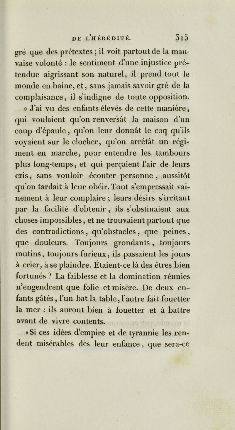 gré que des prétextes ; il voit partout de la mau- vaise volonté : le sentiment d’une injustice pré- tendue aigrissant son naturel, il prend tout le monde en haine, et, sans jamais savoir gré de la complaisance, il s’indigne de toute opposition. » J’ai vu des enfants élevés de cette manière, qui voulaient qu’on renversât la maison d’un coup d’épaule, qu’on leur donnât le coq qu’ils voyaient sur le clocher, qu’on arrêtât un régi- ment en marche, pour entendre les tambours plus long-temps, et qui perçaient l’air de leurs cris, sans vouloir écouter personne , aussitôt qu’on tardait à leur obéir. Tout s’empressait vai- nement à leur complaire ; leurs désirs s’irritant par la facilité d’obtenir , ils s’obstinaient aux choses impossibles, et ne trouvaient partout que des contradictions, qu’obstacles, que peines , que douleurs. Toujours grondants, toujours mutins, toujours furieux, ils passaient les jours à crier, à se plaindre. Étaient-ce là des êtres bien fortunés ? La faiblesse et la domination réunies n’engendrent que folie et misère. De deux en- fants gâtés, l’un bat la table, l’autre fait fouetter la mer : ils auront bien à fouetter et à battre avant de vivre contents. »Si ces idées d’empire et de tyrannie les ren- dent misérables dès leur enfance, que sera-ce