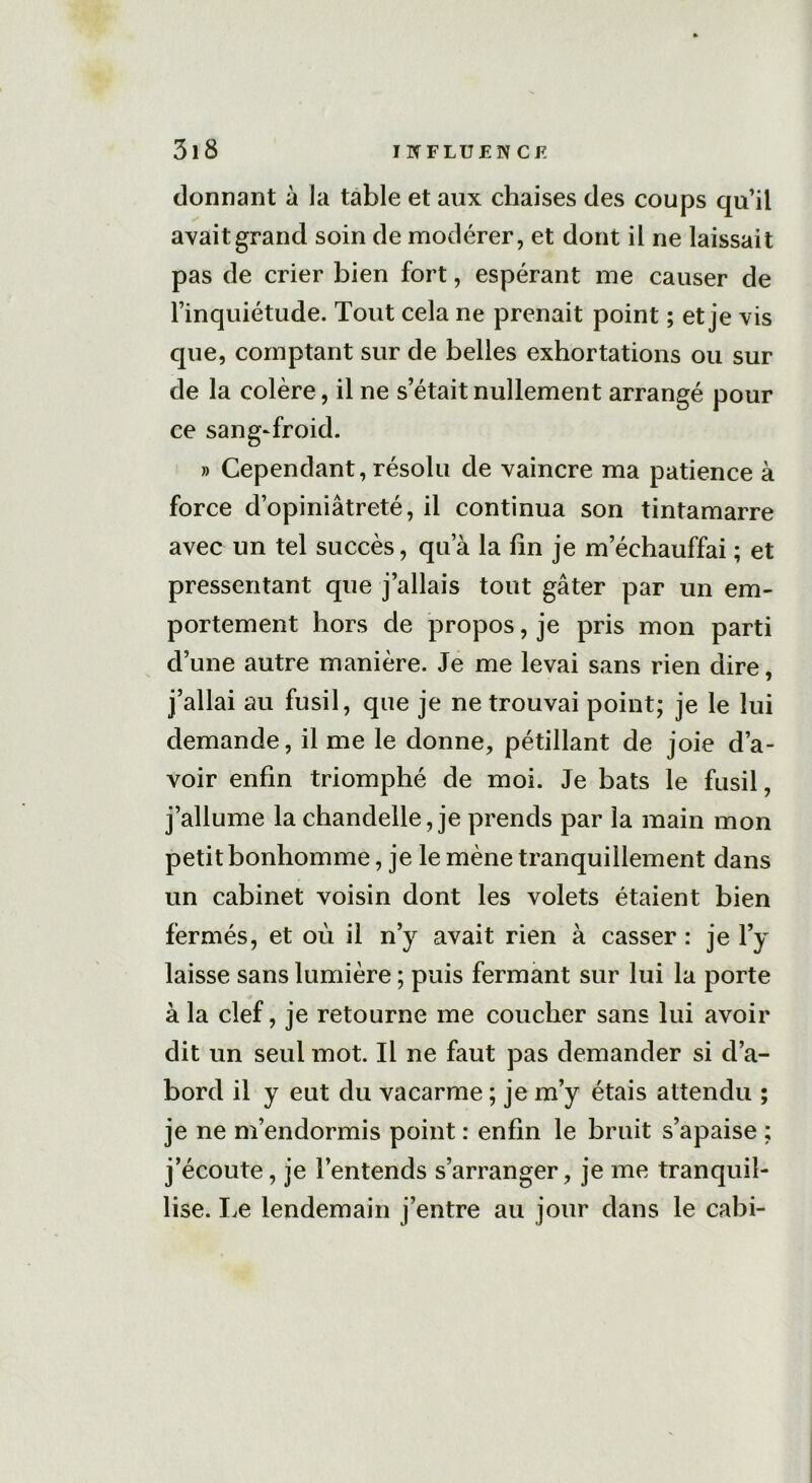 donnant à la table et aux chaises des coups qu’il avait grand soin de modérer, et dont il ne laissait pas de crier bien fort, espérant me causer de l’inquiétude. Tout cela ne prenait point ; et je vis que, comptant sur de belles exhortations ou sur de la colère, il ne s’était nullement arrangé pour ce sang-froid. » Cependant, résolu de vaincre ma patience à force d’opiniâtreté, il continua son tintamarre avec un tel succès, qu’à la lin je m’échauffai ; et pressentant que j’allais tout gâter par un em- portement hors de propos, je pris mon parti d’une autre manière. Je me levai sans rien dire, j’allai au fusil, que je ne trouvai point; je le lui demande, il me le donne, pétillant de joie d’a- voir enfin triomphé de moi. Je bats le fusil, j’allume la chandelle, je prends par la main mon petit bonhomme, je le mène tranquillement dans un cabinet voisin dont les volets étaient bien fermés, et où il n’y avait rien à casser : je ly laisse sans lumière ; puis fermant sur lui la porte à la clef, je retourne me coucher sans lui avoir dit un seul mot. Il ne faut pas demander si d’a- bord il y eut du vacarme ; je m’y étais attendu ; je ne m’endormis point : enfin le bruit s’apaise ; j’écoute, je l’entends s’arranger, je me tranquil- lise. Le lendemain j’entre au jour dans le cabi-