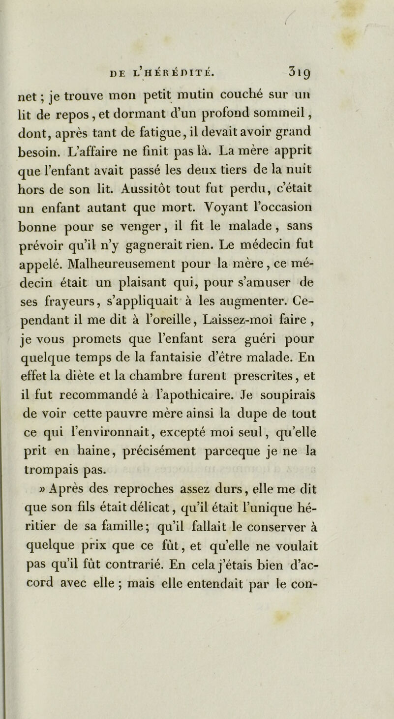 net ; je trouve mon petit mutin couché sur un lit de repos, et dormant d’un profond sommeil, dont, après tant de fatigue, il devait avoir grand besoin. L’affaire ne finit pas là. La mère apprit que l’enfant avait passé les deux tiers de la nuit hors de son lit. Aussitôt tout fut perdu, c’était un enfant autant que mort. Voyant l’occasion bonne pour se venger, il fit le malade , sans prévoir qu’il n’y gagnerait rien. Le médecin fut appelé. Malheureusement pour la mère , ce mé- decin était un plaisant qui, pour s’amuser de ses frayeurs, s’appliquait à les augmenter. Ce- pendant il me dit à l’oreille, Laissez-moi faire , je vous promets que l’enfant sera guéri pour quelque temps de la fantaisie d’ëtre malade. En effet la diète et la chambre furent prescrites, et il fut recommandé à l’apothicaire. Je soupirais de voir cette pauvre mère ainsi la dupe de tout ce qui l’environnait, excepté moi seul, qu’elle prit en haine, précisément parceque je ne la trompais pas. » Après des reproches assez durs, elle me dit que son fils était délicat, qu’il était l’unique hé- ritier de sa famille; qu’il fallait le conserver à quelque prix que ce fut, et quelle ne voulait pas qu’il fût contrarié. En cela j’étais bien d’ac- cord avec elle ; mais elle entendait par le con-
