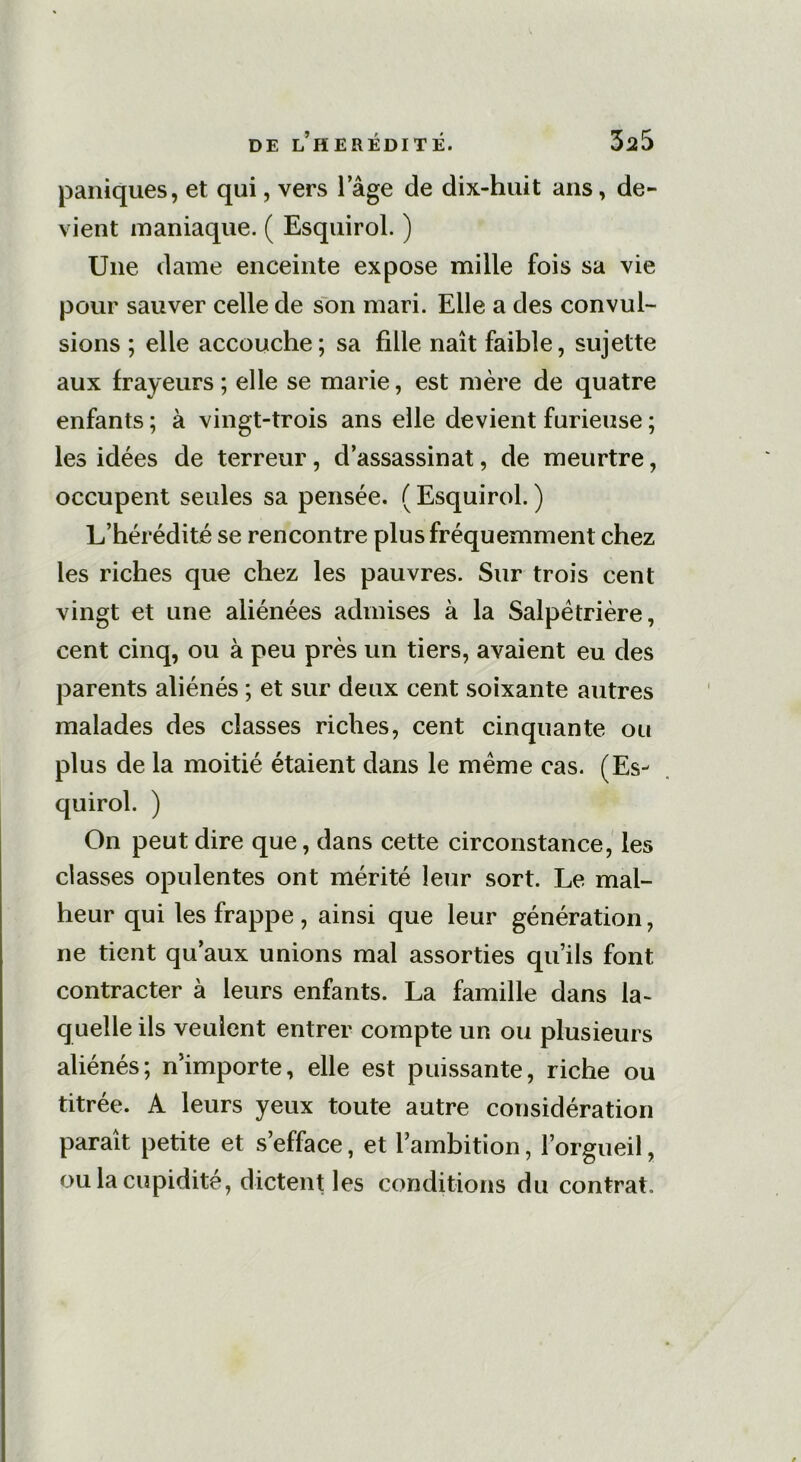 paniques, et qui, vers 1 âge de dix-huit ans, de- vient maniaque. ( Esquirol. ) Une dame enceinte expose mille fois sa vie pour sauver celle de son mari. Elle a des convul- sions ; elle accouche; sa fille naît faible, sujette aux frayeurs ; elle se marie, est mère de quatre enfants ; à vingt-trois ans elle devient furieuse ; les idées de terreur, d’assassinat, de meurtre, occupent seules sa pensée. ( Esquirol. ) L’hérédité se rencontre plus fréquemment chez les riches que chez les pauvres. Sur trois cent vingt et une aliénées admises à la Salpêtrière, cent cinq, ou à peu près un tiers, avaient eu des parents aliénés ; et sur deux cent soixante autres malades des classes riches, cent cinquante ou plus de la moitié étaient dans le même cas. (Es- quirol. ) On peut dire que, dans cette circonstance, les classes opulentes ont mérité leur sort. Le mal- heur qui les frappe , ainsi que leur génération, ne tient qu’aux unions mal assorties qu’ils font contracter à leurs enfants. La famille dans la- quelle ils veulent entrer compte un ou plusieurs aliénés; n’importe, elle est puissante, riche ou titrée. A leurs yeux toute autre considération paraît petite et s’efface, et l’ambition, l’orgueil, ou la cupidité, dictent les conditions du contrat.