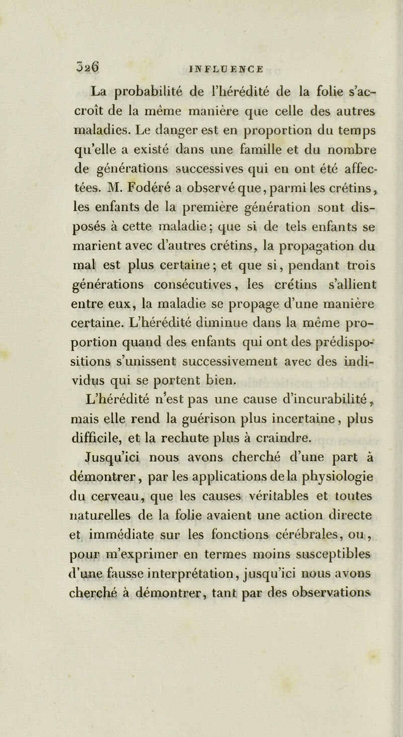 J26 La probabilité de l’hérédité de la folie s’ac- croît de la meme manière que celle des autres maladies. Le danger est en proportion du temps quelle a existé dans une famille et du nombre de générations successives qui en ont été affec- tées. M. Fodéré a observé que, parmi les crétins, les enfants de la première génération sont dis- posés à cette maladie ; que si de tels enfants se marient avec d’autres crétins, la propagation du mal est plus certaine; et que si, pendant trois générations consécutives, les crétins s’allient entre eux, la maladie se propage d’une manière certaine. L’hérédité diminue dans la même pro- portion quand des enfants qui ont des prédispo- sitions s’unissent successivement avec des indi- vidus qui se portent bien. L’hérédité n*est pas une cause d’incurabilité, mais elle rend la guérison plus incertaine, plus difficile, et la rechute plus à craindre. Jusqu’ici nous avons cherché d’une part à démontrer, par les applications delà physiologie du cerveau, que les causes véritables et toutes naturelles de la folie avaient une action directe et immédiate sur les fonctions cérébrales, ou, pour m’exprimer en termes moins susceptibles d’une fausse interprétation, jusqu’ici nous avons cherché à démontrer, tant par des observations