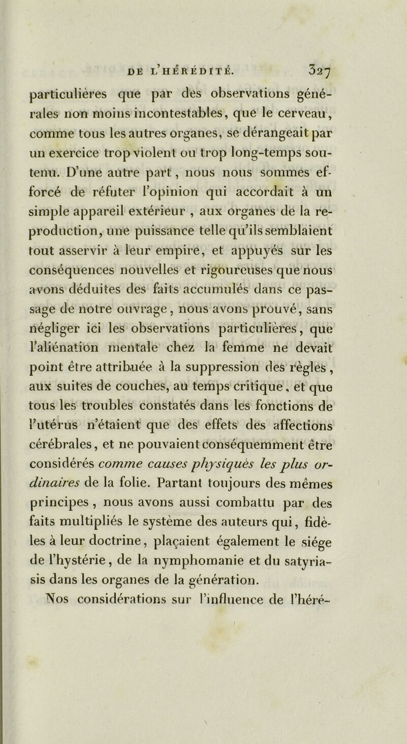 particulières que par des observations géné- rales non moins incontestables, que le cerveau, comme tous les autres organes, se dérangeait par un exercice trop violent ou trop long-temps sou- tenu. D’une autre part, nous nous sommes ef- forcé de réfuter l’opinion qui accordait à un simple appareil extérieur , aux organes de la re- production, une puissance telle qu’ils semblaient tout asservir à leur empire, et appuyés sur les conséquences nouvelles et rigoureuses que nous avons déduites des faits accumulés dans ce pas- sage de notre ouvrage, nous avons prouvé, sans négliger ici les observations particulières, que l’aliénation mentale chez la femme ne devait point être attribuée à la suppression des règles , aux suites de couches, au temps critique, et que tous les troubles constatés dans les fonctions de l’utérus n’étaient que des effets des affections cérébrales, et ne pouvaient conséquemment être considérés comme causes physiques les plus or- dinaires de la folie. Partant toujours des mêmes principes , nous avons aussi combattu par des faits multipliés le système des auteurs qui, fidè- les à leur doctrine, plaçaient également le siège de l’hystérie, de la nymphomanie et du satyria- sis dans les organes de la génération. Nos considérations sur l’influence de l’héré-