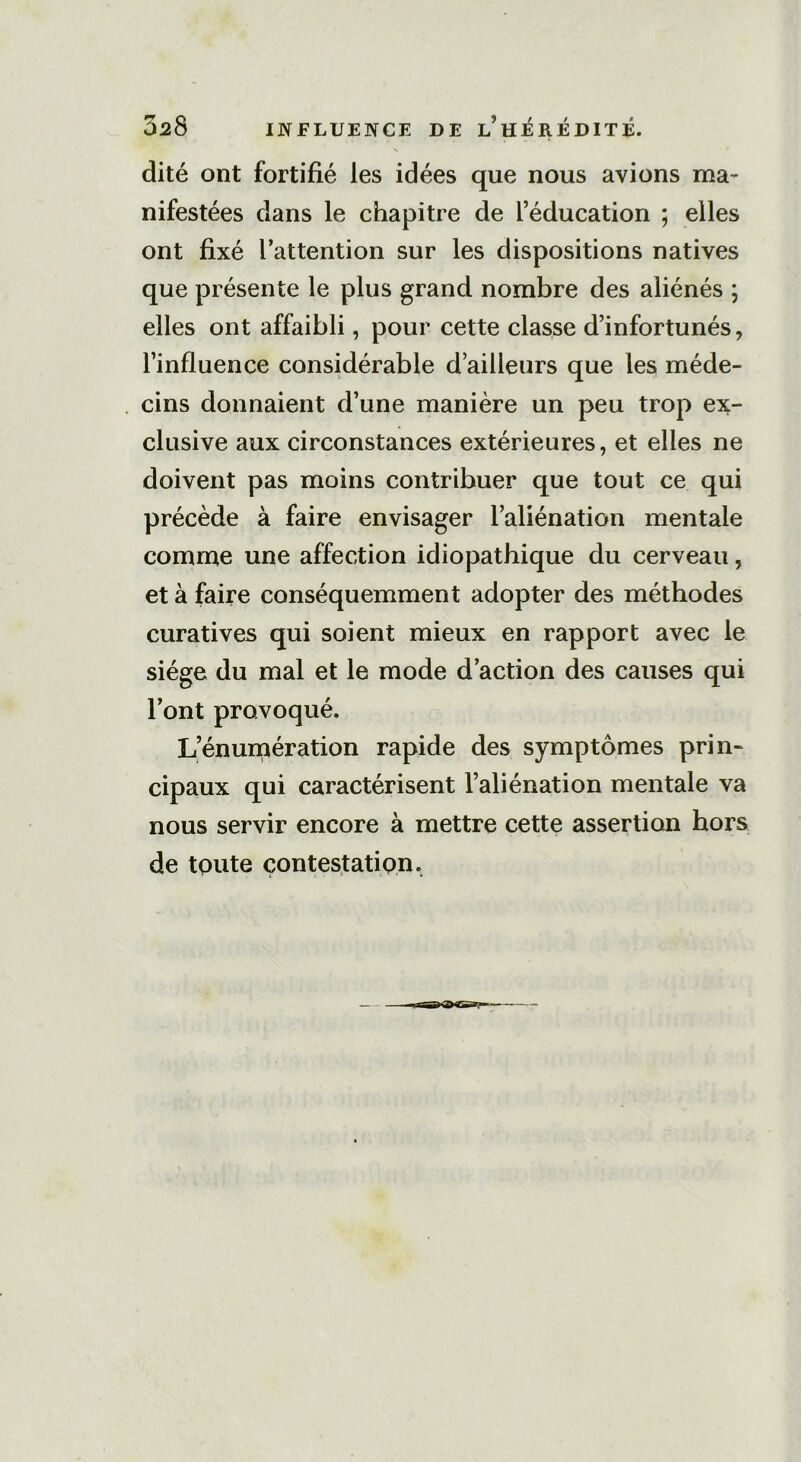 028 INFLUENCE DE l’hÉREDITÉ. dite ont fortifié les idées que nous avions ma- nifestées dans le chapitre de l’éducation ; elles ont fixé l’attention sur les dispositions natives que présente le plus grand nombre des aliénés ; elles ont affaibli, pour cette classe d’infortunés, l’influence considérable d’ailleurs que les méde- cins donnaient d’une manière un peu trop ex- clusive aux circonstances extérieures, et elles ne doivent pas moins contribuer que tout ce qui précède à faire envisager l’aliénation mentale comme une affection idiopathique du cerveau, et à faire conséquemment adopter des méthodes curatives qui soient mieux en rapport avec le siège du mal et le mode d’action des causes qui l’ont provoqué. L’énulcération rapide des symptômes prin- cipaux qui caractérisent l’aliénation mentale va nous servir encore à mettre cette assertion hors de tpute contestation.