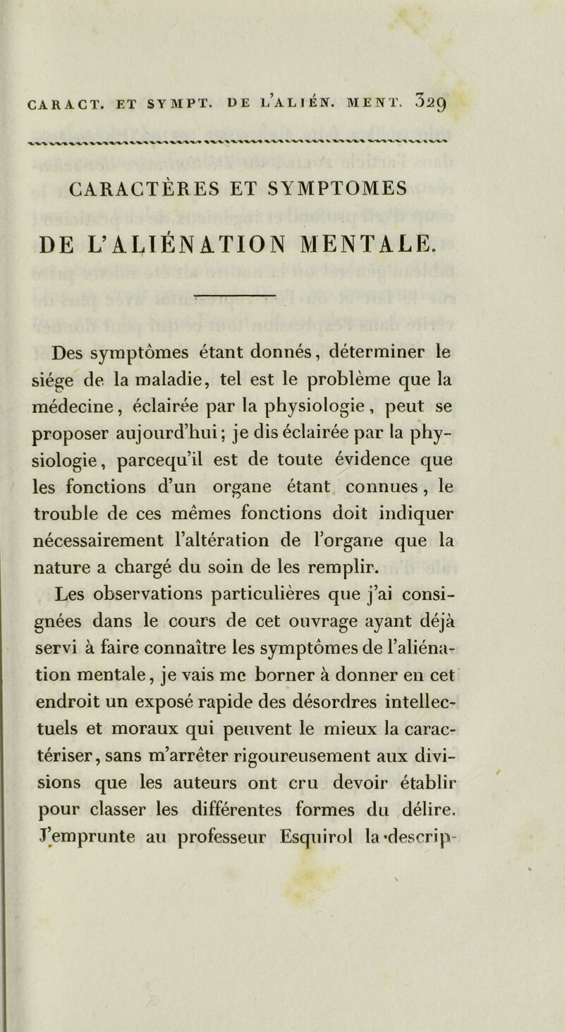 CA R A CT. ET SYMPT. DE l’a LIEN. MENT. 02q CARACTÈRES ET SYMPTOMES DE L’ALIÉNATION MENTALE. Des symptômes étant donnés, déterminer le siège de la maladie, tel est le problème que la médecine, éclairée par la physiologie , peut se proposer aujourd’hui; je dis éclairée par la phy- siologie, parcequ’il est de toute évidence que les fonctions d’un organe étant connues, le trouble de ces mêmes fonctions doit indiquer nécessairement l’altération de l’organe que la nature a chargé du soin de les remplir. Les observations particulières que j’ai consi- gnées dans le cours de cet ouvrage ayant déjà servi à faire connaître les symptômes de l’aliéna- tion mentale, je vais me borner à donner en cet endroit un exposé rapide des désordres intellec- tuels et moraux qui peuvent le mieux la carac- tériser, sans m’arrêter rigoureusement aux divi- sions que les auteurs ont cru devoir établir pour classer les différentes formes du délire. J’emprunte au professeur Esquirol la*descrip- \