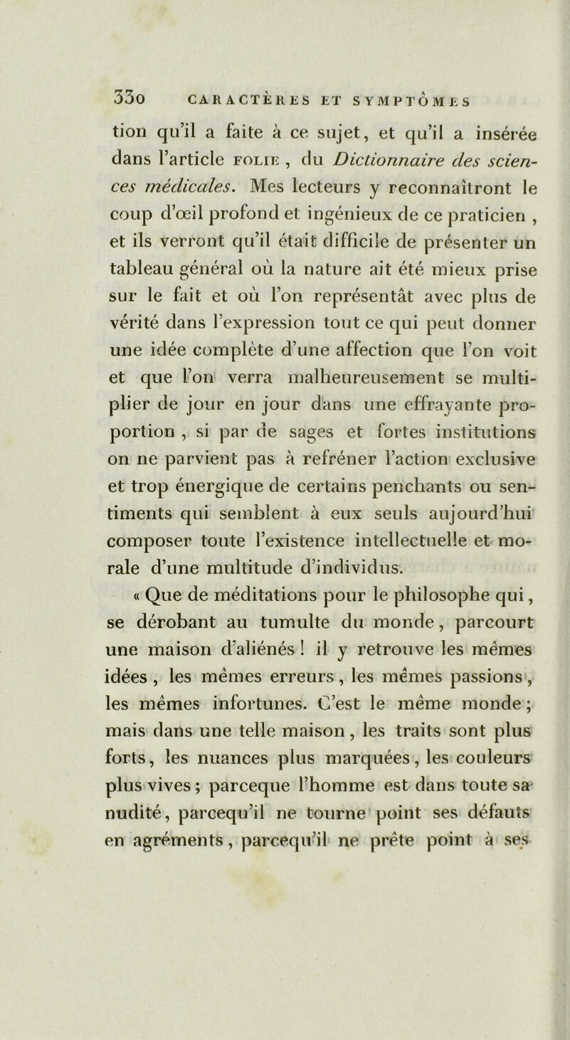 tion qu’il a faite à ce sujet, et qu’il a insérée dans l’article folie , du Dictionnaire des scien- ces médicales. Mes lecteurs y reconnaîtront le coup d’œil profond et; ingénieux de ce praticien , et ils verront qu’il était difficile de présenter un tableau général où la nature ait été mieux prise sur le fait et où l’on représentât avec plus de vérité dans l’expression tout ce qui peut donner une idée complète d’une affection que l’on voit et que l’on verra malheureusement se multi- plier de jour en jour dans une effrayante pro- portion , si par de sages et fortes institutions on ne parvient pas à refréner l’action exclusive et trop énergique de certains penchants ou sen- timents qui semblent à eux seuls aujourd’hui composer toute l’existence intellectuelle et mo- rale d’une multitude d’individus. « Que de méditations pour le philosophe qui, se dérobant au tumulte du monde, parcourt une maison d’aliénés ! il y retrouve les mêmes idées , les mêmes erreurs , les mêmes passions, les mêmes infortunes. C’est le même monde ; mais dans une telle maison, les traits sont plus forts, les nuances plus marquées, les couleurs plus vives ; parceque l’homme est dans toute sa nudité, parcequ’ii ne tourne point ses défauts en agréments, parcequ’il ne prête point à ses