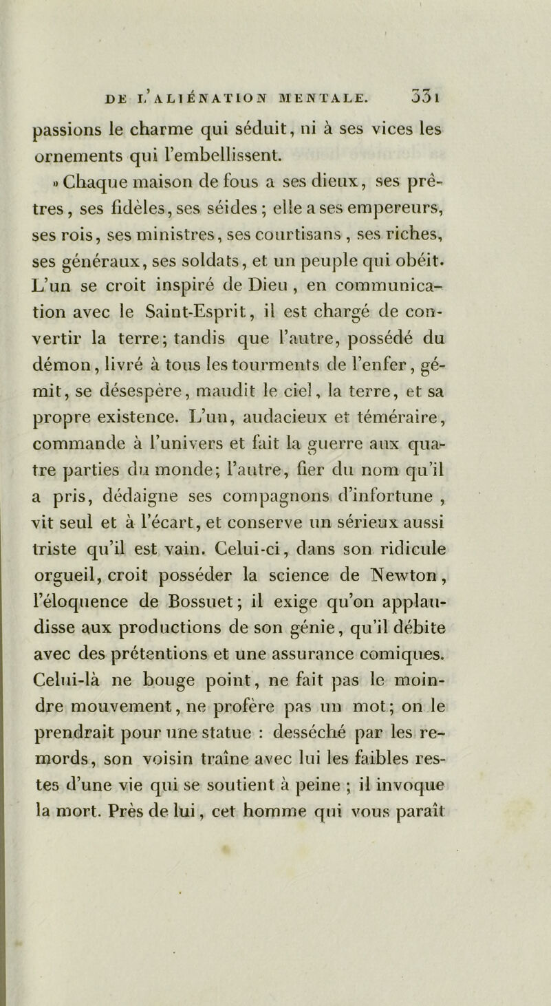 passions le charme qui séduit, ni à ses vices les ornements qui rembellissent. » Chaque maison de fous a ses dieux, ses prê- tres, ses fidèles, ses séides; elle a ses empereurs, ses rois, ses ministres, ses courtisans , ses riches, ses généraux, ses soldats, et un peuple qui obéit. L’un se croit inspiré de Dieu , en communica- tion avec le Saint-Esprit, il est chargé de con- vertir la terre; tandis que l’autre, possédé du démon, livré à tous les tourments de l’enfer, gé- mit, se désespère, maudit le ciel, la terre, et sa propre existence. L’un, audacieux et téméraire, commande à l’univers et fait la guerre aux qua- tre parties du monde; l’autre, fier du nom qu’il a pris, dédaigne ses compagnons d’infortune , vit seul et à l’écart, et conserve un sérieux aussi triste qu’il est vain. Celui-ci, dans son ridicule orgueil, croit posséder la science de Newton, l’éloquence de Bossuet; il exige qu’on applau- disse aux productions de son génie, qu’il débite avec des prétentions et une assurance comiques. Celui-là ne bouge point, ne fait pas le moin- dre mouvement, ne profère pas un mot; on le prendrait pour une statue : desséché par les re- mords, son voisin traîne avec lui les faibles res- tes d’une vie qui se soutient à peine ; il invoque la mort. Près de lui, cet homme qui vous paraît