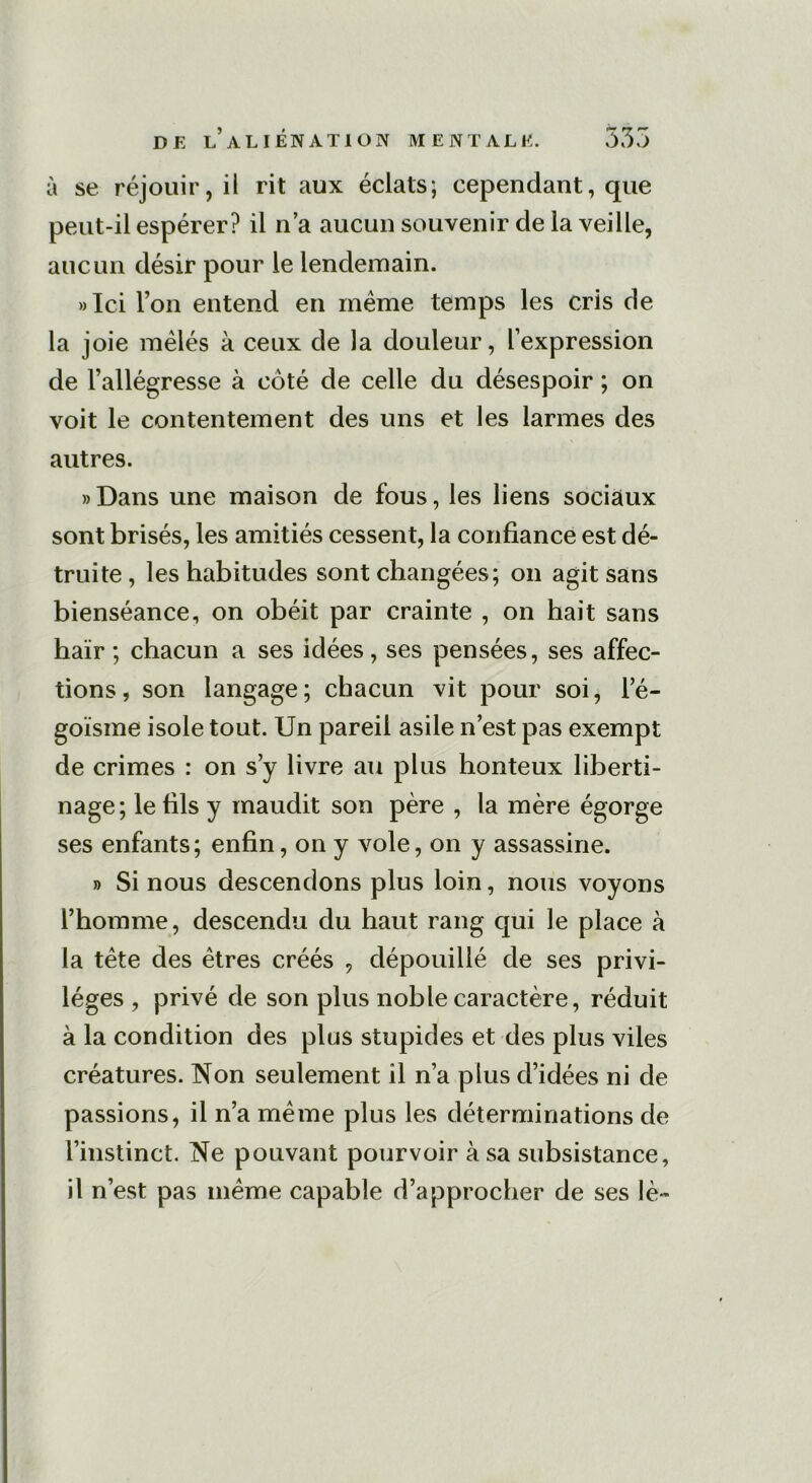 à se réjouir, il rit aux éclats; cependant, que peut-il espérer? il n’a aucun souvenir de la veille, aucun désir pour le lendemain. »Ici l’on entend en meme temps les cris de la joie mêlés à ceux de la douleur, l’expression de l’allégresse à côté de celle du désespoir ; on voit le contentement des uns et les larmes des autres. »Dans une maison de fous, les liens sociaux sont brisés, les amitiés cessent, la confiance est dé- truite , les habitudes sont changées; on agit sans bienséance, on obéit par crainte , on hait sans haïr ; chacun a ses idées, ses pensées, ses affec- tions, son langage; chacun vit pour soi, l’é- goïsme isole tout. Un pareil asile n’est pas exempt de crimes : on s’y livre au plus honteux liberti- nage; le fils y maudit son père , la mère égorge ses enfants; enfin, on y vole, on y assassine. » Si nous descendons plus loin, nous voyons l’homme, descendu du haut rang qui le place à la tête des êtres créés , dépouillé de ses privi- lèges , privé de son plus noble caractère, réduit à la condition des plus stupides et des plus viles créatures. Non seulement il n’a plus d’idées ni de passions, il n’a même plus les déterminations de l’instinct. Ne pouvant pourvoir à sa subsistance, il n’est pas même capable d’approcher de ses lè~
