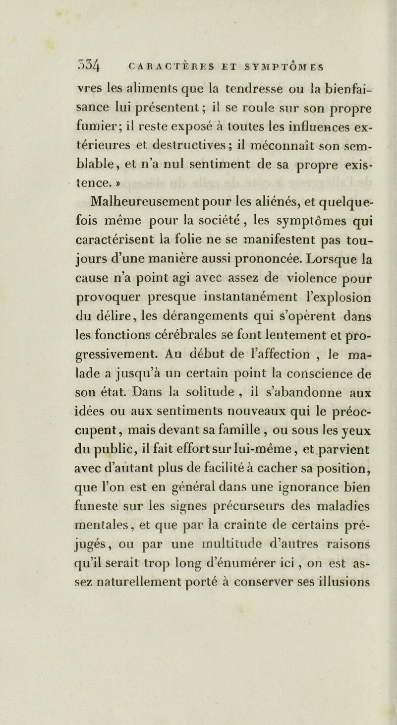 vres les aliments que la tendresse ou la bienfai- sance lui présentent; il se roule sur son propre fumier; il reste exposé à toutes les influences ex- térieures et destructives ; il méconnaît son sem- blable, et n’a nul sentiment de sa propre exis- tence. » Malheureusement pour les aliénés, et quelque- fois meme pour la société , les symptômes qui caractérisent la folie ne se manifestent pas tou- jours d’une manière aussi prononcée. Lorsque la cause n’a point agi avec assez de violence pour provoquer presque instantanément l’explosion du délire, les dérangements qui s’opèrent dans les fonctions cérébrales se font lentement et pro- gressivement. Au début de l’affection , le ma- lade a jusqu’à un certain point la conscience de son état. Dans la solitude , il s’abandonne aux idées ou aux sentiments nouveaux qui le préoc- cupent, mais devant sa famille , ou sous les yeux du public, il fait effort sur lui-même, et parvient avec d’autant plus de facilité à cacher sa position, que l’on est en général dans une ignorance bien funeste sur les signes précurseurs des maladies mentales, et que par la crainte de certains pré- jugés, ou par une multitude d’autres raisons qu’il serait trop long d’énumérer ici, on est as- sez naturellement porté à conserver ses illusions