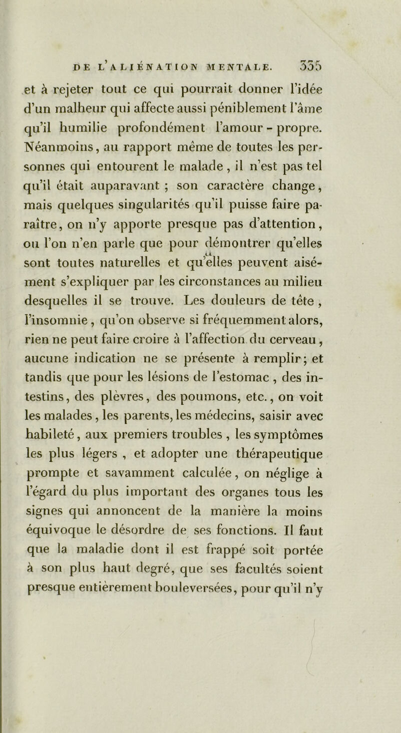 et à rejeter tout ce qui pourrait donner l’idée d’un malheur qui affecte aussi péniblement lame qu’il humilie profondément l’amour-propre. Néanmoins, au rapport même de toutes les per- sonnes qui entourent le malade , il n’est pas tel qu’il était auparavant ; son caractère change, mais quelques singularités qu’il puisse faire pa- raître, on n’y apporte presque pas d’attention, ou l’on n’en parle que pour démontrer quelles sont toutes naturelles et quelles peuvent aisé- ment s’expliquer par les circonstances au milieu desquelles il se trouve. Les douleurs de tète , l’insomnie, qu’on observe si fréquemment alors, rien ne peut faire croire à l’affection du cerveau , aucune indication ne se présente à remplir; et tandis que pour les lésions de l’estomac , des in- testins , des plèvres, des poumons, etc., on voit les malades, les parents, les médecins, saisir avec habileté, aux premiers troubles , les symptômes les plus légers , et adopter une thérapeutique prompte et savamment calculée, on néglige à l’égard du plus important des organes tous les signes qui annoncent de la manière la moins équivoque le désordre de ses fonctions. Il faut que la maladie dont il est frappé soit portée à son plus haut degré, que ses facultés soient presque entièrement bouleversées, pour qu’il n’y