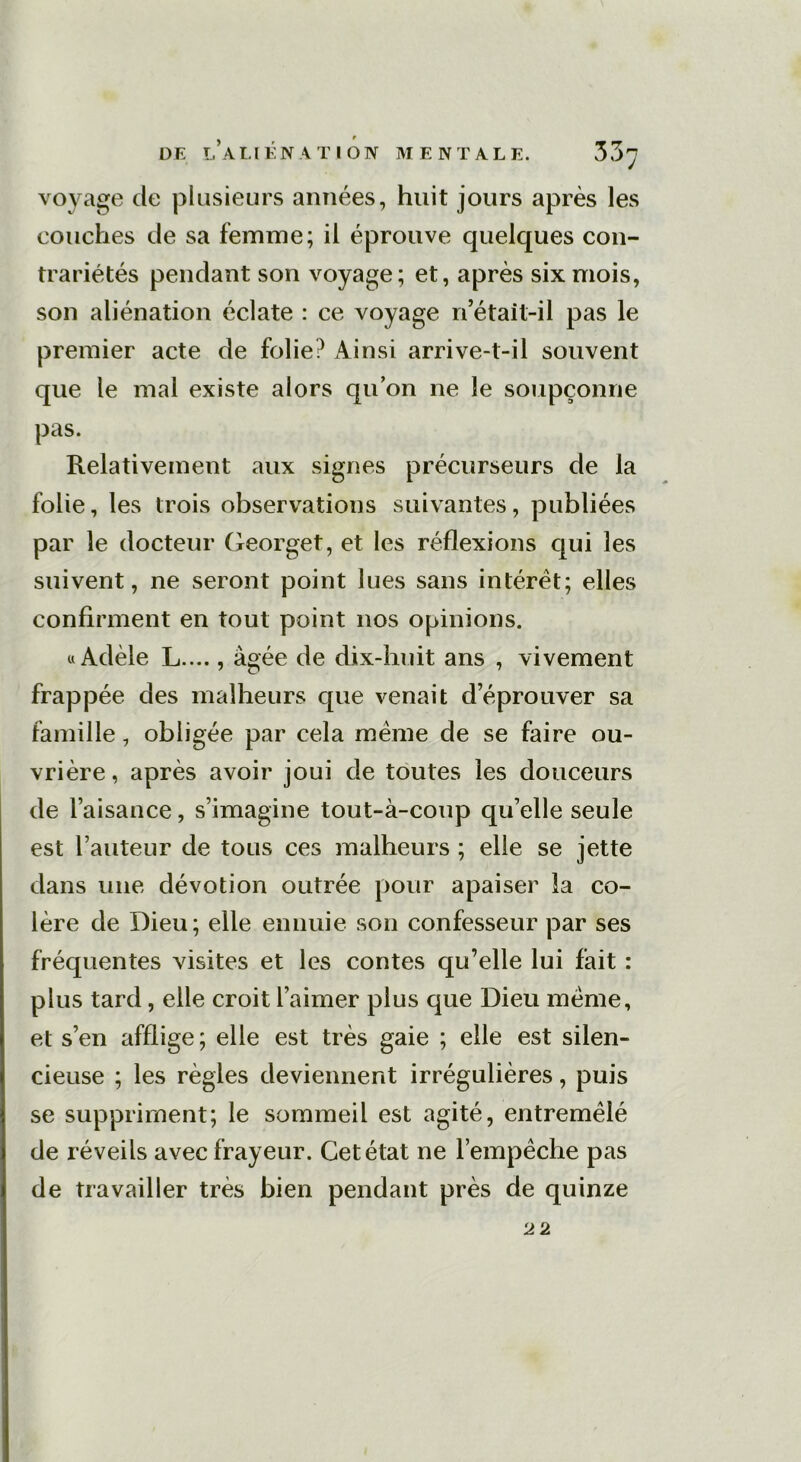 voyage de plusieurs années, huit jours après les couches de sa femme; il éprouve quelques con- trariétés pendant son voyage; et, après six mois, son aliénation éclate : ce voyage n’était-il pas le premier acte de folie? Ainsi arrive-t-il souvent que le mal existe alors qu’on ne le soupçonne pas. Relativement aux signes précurseurs de la folie, les trois observations suivantes, publiées par le docteur Georget, et les réflexions qui les suivent, ne seront point lues sans intérêt; elles confirment en tout point nos opinions. «Adèle L...., âgée de dix-huit ans , vivement frappée des malheurs que venait d’éprouver sa famille, obligée par cela meme de se faire ou- vrière , après avoir joui de toutes les douceurs de l’aisance, s’imagine tout-à-coup qu’elle seule est l’auteur de tous ces malheurs ; elle se jette dans une dévotion outrée pour apaiser la co- lère de Dieu; elle ennuie son confesseur par ses fréquentes visites et les contes qu’elle lui fait : plus tard, elle croit l’aimer plus que Dieu meme, et s’en afflige; elle est très gaie ; elle est silen- cieuse ; les règles deviennent irrégulières, puis se suppriment; le sommeil est agité, entremêlé de réveils avec frayeur. Cet état ne l’empêche pas de travailler très bien pendant près de quinze 22