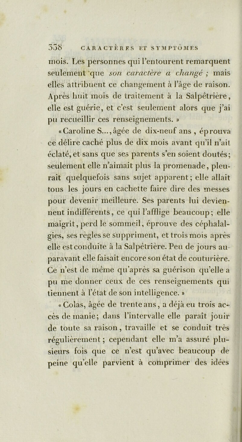 mois. Les personnes qui l’entourent remarquent seulement ‘que son caractère a changé ; mais elles attribuent ce changement à l’âge de raison. Ap rès huit mois de traitement à la Salpêtrière, elle est guérie, et c’est seulement alors que j’ai pu recueillir ces renseignements. » «Caroline S...,âgée de dix-neuf ans , éprouva ce délire caché plus de dix mois avant qu’il n’ait éclaté, et sans que ses parents s’en soient doutés; seulement elle n’aimait plus la promenade, pleu- rait quelquefois sans sujet apparent; elle allait tous les jours en cachette faire dire des messes pour devenir meilleure. Ses parents lui devien- nent indifférents, ce qui l’afflige beaucoup; elle maigrit, perd le sommeil, éprouve des céphalal- gies, ses règles se suppriment, et trois mois après elle est conduite à la Salpêtrière. Peu de jours au paravant elle faisait encore son état de couturière. Ce n’est de même qu’après sa guérison quelle a pu me donner ceux de ces renseignements qui tiennent à l’état de son intelligence. » «Colas, âgée de trente ans, a déjà eu trois ac~ cès de manie; dans l’intervalle elle paraît jouir de toute sa raison, travaille et se conduit très régulièrement ; cependant elle m’a assuré plu- sieurs fois que ce n’est qu’avec beaucoup de peine qu’elle parvient à comprimer des idées