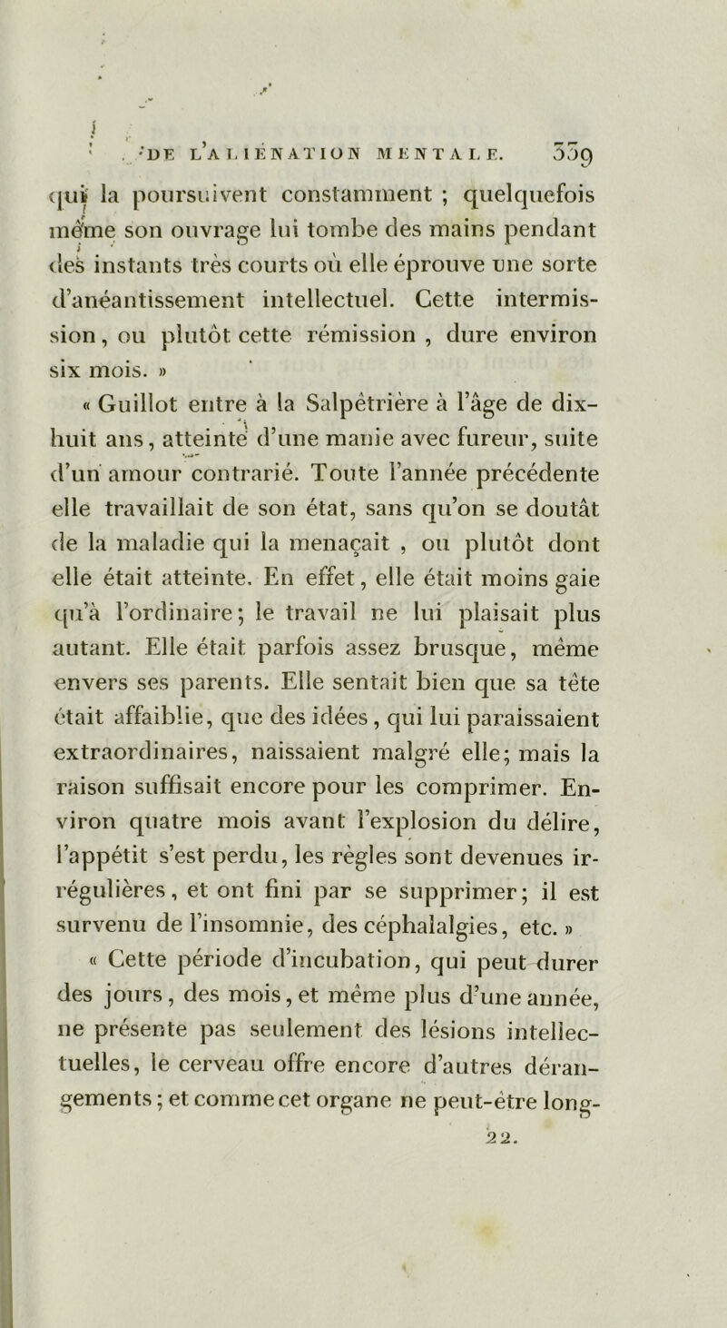 i . ;DE L’ALIÉNATION MENTALE. 57)C) qui la poursuivent constamment ; quelquefois mè'me son ouvrage lui tombe des mains pendant îles instants très courts où elle éprouve mie sorte d’anéantissement intellectuel. Cette intermis- sion , ou plutôt cette rémission , dure environ six mois. » « Gu illot entre à la Salpétrière à l’âge de dix- huit ans, atteinte' d’une manie avec fureur, suite d’un amour contrarié. Toute l’année précédente elle travaillait de son état, sans qu’on se doutât de la maladie qui la menaçait , ou plutôt dont elle était atteinte. En effet, elle était moins gaie qu’à l’ordinaire; le travail ne lui plaisait plus autant. Elle était parfois assez brusque, même envers ses parents. Elle sentait bien que sa tête était affaiblie, que des idées, qui lui paraissaient extraordinaires, naissaient malgré elle; mais la raison suffisait encore pour les comprimer. En- viron quatre mois avant l’explosion du délire, l’appétit s’est perdu, les règles sont devenues ir- régulières , et ont fini par se supprimer; il est survenu de l’insomnie, des céphalalgies, etc. » « Cette période d’incubation, qui peut durer des jours, des mois, et même plus d’une année, ne présente pas seulement des lésions intellec- tuelles, le cerveau offre encore d’autres déran- gements ; et comme cet organe ne peut-être long- 22.