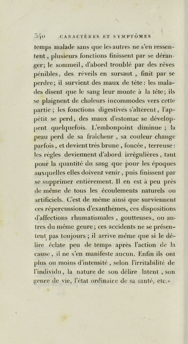 temps malade sans que les autres ne s’en ressen- tent , plusieurs fonctions finissent par se déran- ger; le sommeil, d’abord troublé par des rêves pénibles, des réveils en sursaut , finit par se perdre; il survient des maux de tête : les mala- des disent que le sang leur monte à la tête; ils se plaignent de chaleurs incommodes vers cette partie ; les fonctions digestives s’altèrent, l’ap- pétit se perd, des maux d’estomac se dévelop- pent quelquefois. L’embonpoint diminue ; la peau perd de sa fraîcheur , sa couleur change parfois, et devient très brune , foncée, terreuse : les règles deviennent d’abord irrégulières, tant pour la quantité du sang que pour les époques auxquelles elles doivent venir, puis finissent par se supprimer entièrement. Il en est à peu près de même de tous les écoulements naturels ou artificiels. C’est de même ainsi que surviennent ces répercussions d’exanthèmes, ces dispositions d’affections rhumatismales , goutteuses, ou au- tres du même genre ; ces accidents ne se présen- tent pas toujours ; il arrive même que si le dé- lire éclate peu de temps après Faction de la cause, il ne s’en manifeste aucun. Enfin ils ont plus ou moins d’intensité, selon l’irritabilité de l’individu, la nature de son délire latent , son genre de vie, l’état ordinaire de sa santé, etc.»