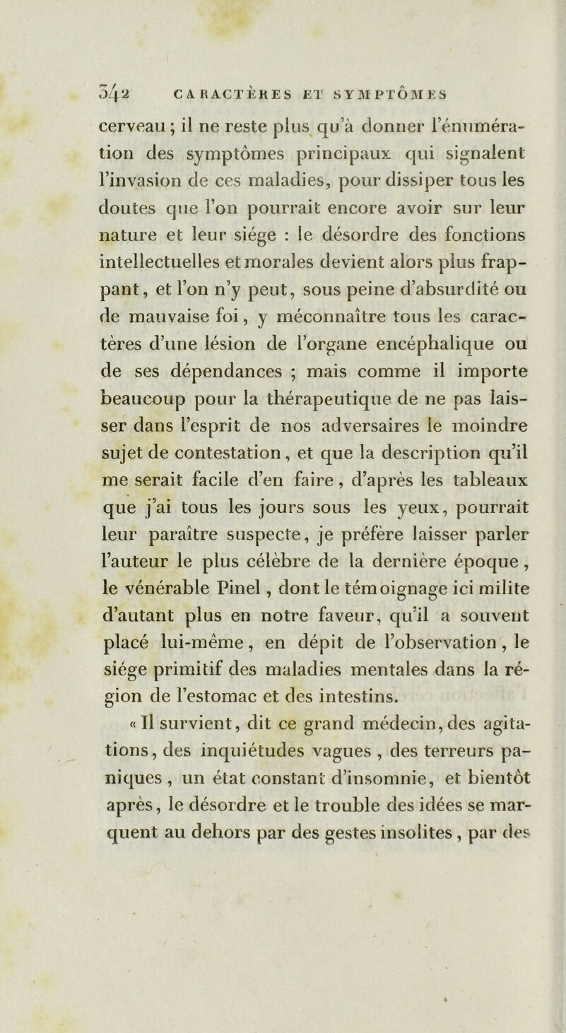 cerveau ; il ne reste plus qua donner rémunéra- tion des symptômes principaux qui signalent l’invasion de ces maladies, pour dissiper tous les doutes que l’on pourrait encore avoir sur leur nature et leur siège : le désordre des fonctions intellectuelles et morales devient alors plus frap- pant, et l’on n’y peut, sous peine d’absurdité ou de mauvaise foi, y méconnaître tous les carac- tères d’une lésion de l’organe encéphalique ou de ses dépendances ; mais comme il importe beaucoup pour la thérapeutique de ne pas lais- ser dans l’esprit de nos adversaires le moindre sujet de contestation, et que la description qu’il me serait facile d’en faire, d’après les tableaux que j’ai tous les jours sous les yeux, pourrait leur paraître suspecte, je préfère laisser parler l’auteur le plus célèbre de la dernière époque , le vénérable Pinel, dont le témoignage ici milite d’autant plus en notre faveur, qu’il a souvent placé lui-mème, en dépit de l’observation , le siège primitif des maladies mentales dans la ré- gion de l’estomac et des intestins. «Il survient, dit ce grand médecin,des agita- tions, des inquiétudes vagues , des terreurs pa- niques , un état constant d’insomnie, et bientôt après, le désordre et le trouble des idées se mar- quent au dehors par des gestes insolites, par des