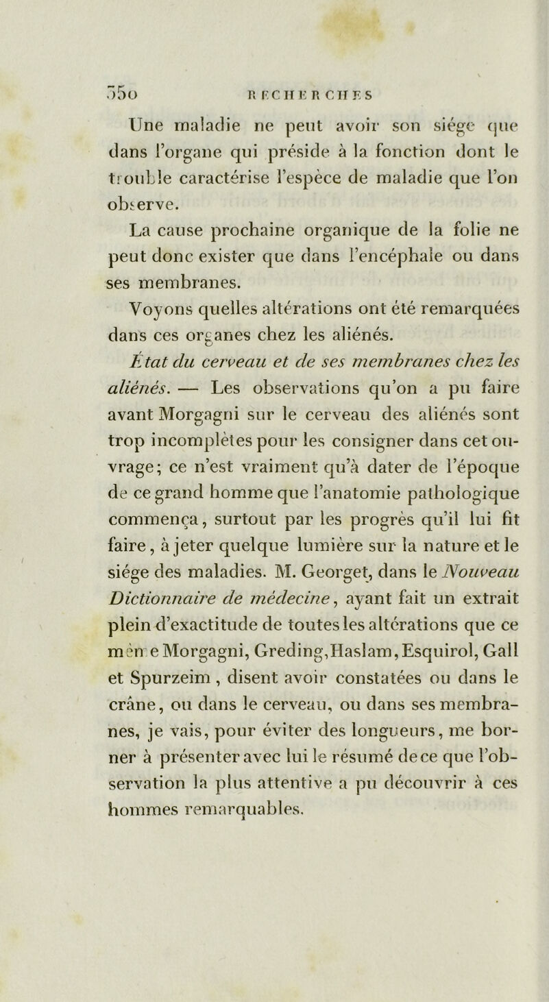 Une maladie ne peut avoir son siège que dans l’organe qui préside à la fonction dont le trouble caractérise l’espèce de maladie que l’on observe. La cause prochaine organique de la folie ne peut donc exister que dans l’encéphale ou dans ses membranes. Voyons quelles altérations ont été remarquées dans ces organes chez les aliénés. État du cerveau et de ses membranes chez les aliénés. — Les observations qu’on a pu faire avant Morgagni sur le cerveau des aliénés sont trop incomplètes pour les consigner dans cet ou- vrage; ce n’est vraiment qu’à dater de l’époque de ce grand homme que l’anatomie pathologique commença, surtout par les progrès qu’il lui fit faire, à jeter quelque lumière sur la nature et le siège des maladies. M. Georget, dans le Nouveau Dictionnaire de médecine, ayant fait un extrait plein d’exactitude de toutes les altérations que ce mèn e Morgagni, Greding,Haslam,Esquirol, Gall et Spurzeim, disent avoir constatées ou dans le crâne, ou dans le cerveau, ou dans ses membra- nes, je vais, pour éviter des longueurs, me bor- ner à présenter avec lui le résumé de ce que l’ob- servation la plus attentive a pu découvrir à ces h om mes rem a r q u a b 1 es.