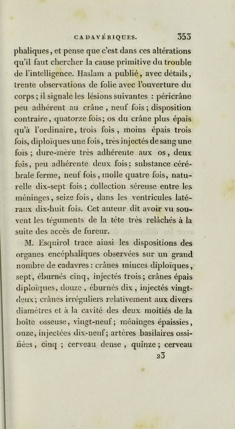 phaliques, et pense que c’est dans ces altérations qu’il faut chercher la cause primitive du trouble de l’intelligence. Haslam a publié, avec détails, trente observations de folie avec l’ouverture du corps ; il signale les lésions suivantes : péricrâne peu adhérent au crâne , neuf fois ; disposition contraire, quatorze fois; os du crâne plus épais qu’à l’ordinaire, trois fois , moins épais trois fois, diploïques une fois, très injectés de sang une fois ; dure-mère très adhérente aux os, deux fois, peu adhérente deux fois: substance céré- brale ferme, neuf fois , molle quatre fois, natu- relle dix-sept fois ; collection séreuse entre les méninges, seize fois, dans les ventricules laté- raux dix-huit fois. Cet auteur dit avoir vu sou- vent les téguments de la tète très relâchés à la suite des accès de fureur. M. Esquirol trace ainsi les dispositions des organes encéphaliques observées sur un grand nombre de cadavres : crânes minces diploïques, sept, éburnés cinq, injectés trois; crânes épais diploïques, douze , éburnés dix, injectés vingt- deux; crânes irréguliers relativement aux divers diamètres et à la cavité des deux moitiés de la boîte osseuse, vingt-neuf; méninges épaissies, onze, injectées dix-neuf; artères basilaires ossi- fiées , cinq ; cerveau dense , quinze ; cerveau 23