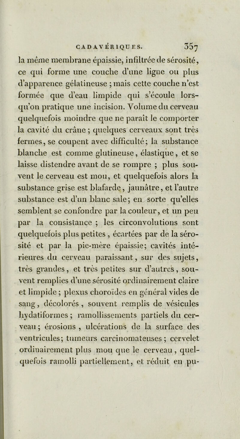 la meme membrane épaissie, infiltrée de sérosité, ce qui forme une couche d’une ligne ou plus d’apparence gélatineuse ; mais cette couche n’est formée que d’eau limpide qui s’écoule lors- qu’on pratique une incision. Volume du cerveau quelquefois moindre que ne paraît le comporter la cavité du crâne ; quelques cerveaux sont très fermes, se coupent avec difficulté; la substance blanche est comme gîutineuse, élastique, et se laisse distendre avant de se rompre ; plus sou- vent le cerveau est mou, et quelquefois alors la substance grise est blafarde, jaunâtre, et l’autre substance est d’un blanc sale; en sorte quelles semblent se confondre par la couleur, et un peu par la consistance ; les circonvolutions sont quelquefois plus petites , écartées par de la séro- sité et par la pie-mère épaissie; cavités inté- rieures du cerveau paraissant, sur des sujets, très grandes, et très petites sur d’autres, sou- vent remplies d’une sérosité ordinairement claire et limpide ; plexus choroïdes en général vides de sang, décolorés , souvent remplis de vésicules hydatiformes ; ramollissements partiels du cer- veau ; érosions , ulcérations de la surface des ventricules; tumeurs carcinomateuses; cervelet ordinairement plus mou que le cerveau , quel- quefois ramolli partiellement, et réduit en pu-
