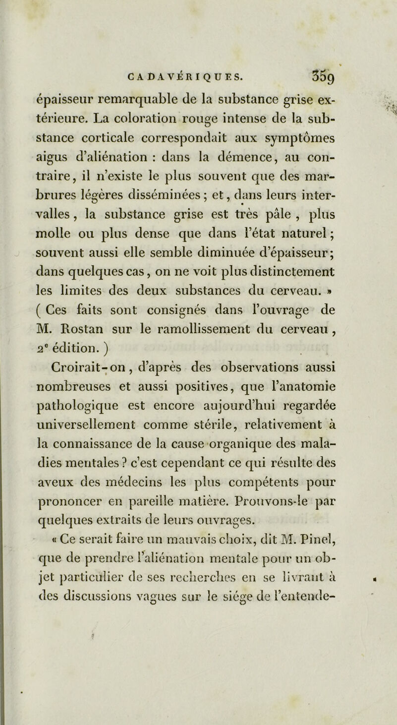 épaisseur remarquable de la substance grise ex- térieure. La coloration rouge intense de la sub- stance corticale correspondait aux symptômes aigus d’aliénation : dans la démence, au con- traire, il n’existe le plus souvent que des mar- brures légères disséminées ; et, dans leurs inter- valles , la substance grise est très pâle , plus molle ou plus dense que dans l’état naturel ; souvent aussi elle semble diminuée d’épaisseur; dans quelques cas, on ne voit plus distinctement les limites des deux substances du cerveau. » ( Ces faits sont consignés dans l’ouvrage de M. Rostan sur le ramollissement du cerveau , 2e édition. ) Croirait-on, d’après des observations aussi nombreuses et aussi positives, que l’anatomie pathologique est encore aujourd’hui regardée universellement comme stérile, relativement à la connaissance de la cause organique des mala- dies mentales ? c’est cependant ce qui résulte des aveux des médecins les plus compétents pour prononcer en pareille matière. Prouvons-le par quelques extraits de leurs ouvrages. « Ce serait faire un mauvais choix, dit M. Pinel, que de prendre l’aliénation mentale pour un ob- jet particulier de ses recherches en se livrant à des discussions vagues sur le siège de l’entende-