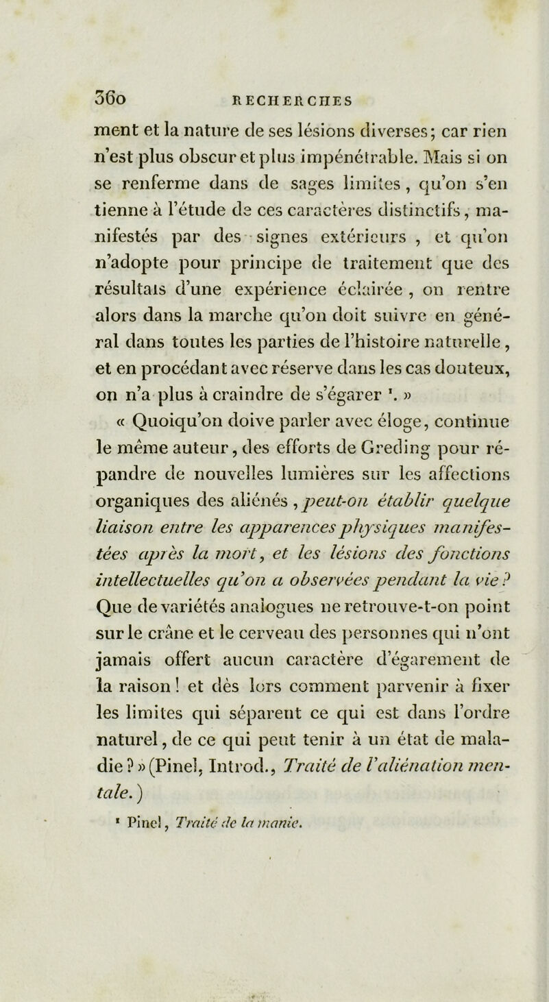 ment et la nature de ses lésions diverses; car rien n’est plus obscur et plus impénétrable. Mais si on se renferme dans de sages limites, qu’on s’en tienne à l’étude de ces caractères distinctifs, ma- nifestés par des signes extérieurs , et qu’on n’adopte pour principe de traitement que des résultats d’une expérience éclairée , on rentre alors dans la marche qu’on doit suivre en géné- ral dans toutes les parties de l’histoire naturelle, et en procédant avec réserve dans les cas douteux, on n’a plus à craindre de s’égarer \ » « Quoiqu’on doive parler avec éloge, continue le meme auteur, des efforts de Greding pour ré- pandre de nouvelles lumières sur les affections organiques des aliénés , peut-on établir quelque liaison entre les apparences physiques manifes- tées après la mort, et les lésions des fonctions intellectuelles quon a observées pendant la vie? Que de variétés analogues ne retrouve-t-on point sur le crâne et le cerveau des personnes qui n’ont jamais offert aucun caractère d’égarement de la raison ! et dès lors comment parvenir à fixer les limites qui séparent ce qui est dans l’ordre naturel, de ce qui peut tenir à un état de mala- die ? » (Pinel, Introd., Traité de Valiénation men- tale. ) 1 Pinel, Traité de la manie.