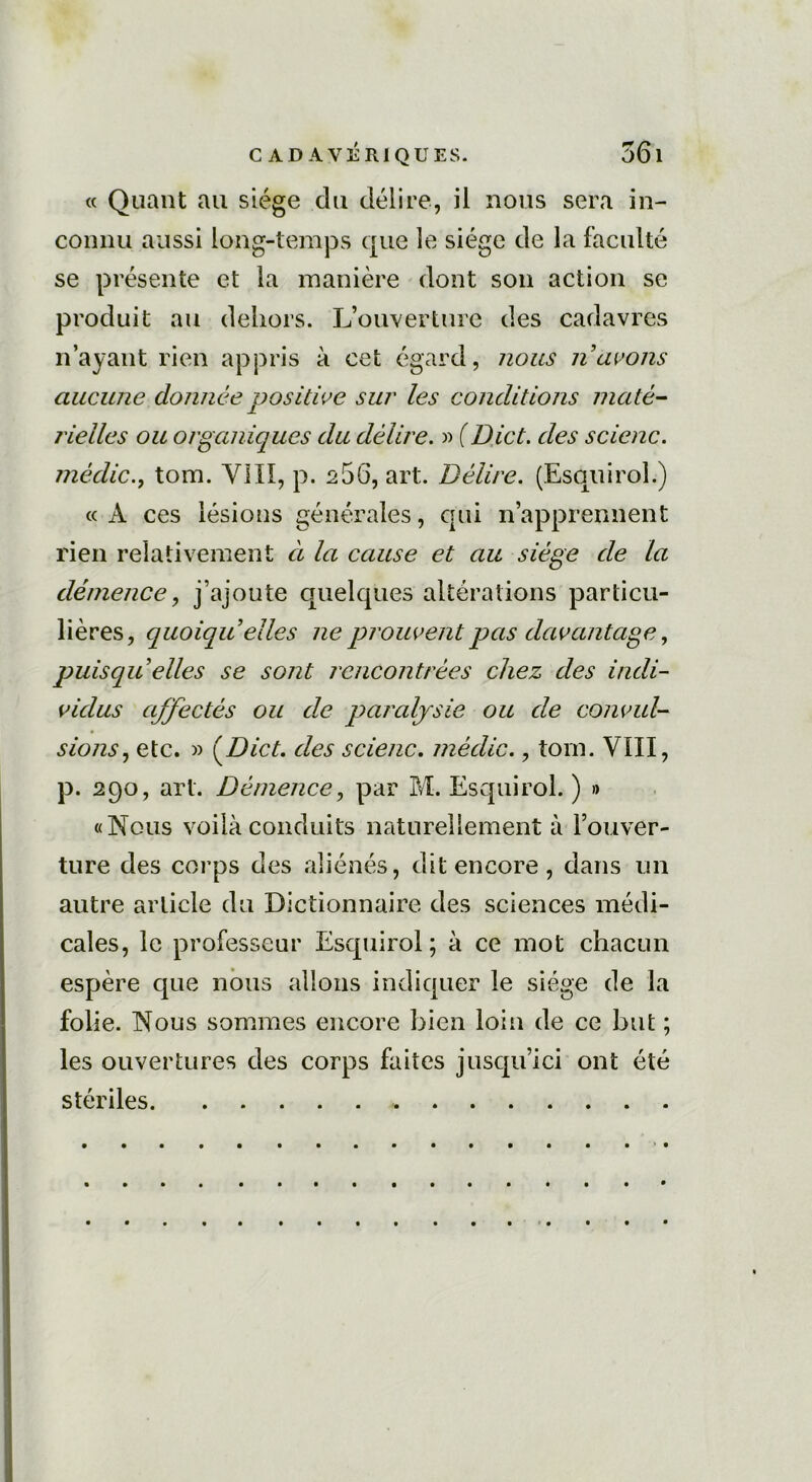 « Quant au siège du délire, il nous sera in- connu aussi long-temps que le siège de la faculté se présente et la manière dont son action se produit au dehors. L’ouverture des cadavres n’ayant rien appris à cet égard, nous n avons aucune donnée positive sur les conditions maté- rielles ou organiques du délire. » (Dict. des scienc. mèdictom. VIII, p. a56, art. Délire. (Esquirol.) « A ces lésions générales, qui n’apprennent rien relativement à la cause et au siège de la démence, j’ajoute quelques altérations particu- lières, quoiqu’elles ne prouvent pas davantage, puisqu’ elles se sont rencontrées chez des indi- vidus ajfectés ou de paralysie ou de convul- sions, etc. » (Dict. des scienc. médic., tom. VIII, p. 290, art. Démence, par M. Esquirol. ) » «Nous voilà conduits naturellement à l’ouver- ture des corps des aliénés, dit encore, dans un autre article du Dictionnaire des sciences médi- cales, le professeur Esquirol; à ce mot chacun espère que nous allons indiquer le siège de la folie. Nous sommes encore bien loin de ce but ; les ouvertures des corps faites jusqu’ici ont été stériles
