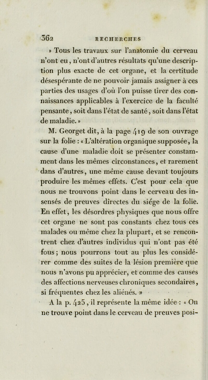» Tous les travaux sur l’anatomie du cerveau n’ont eu, n’ont d’autres résultats qu’une descrip- tion plus exacte de cet organe, et la certitude désespérante de ne pouvoir jamais assigner à ces parties des usages d’où l’on puisse tirer des con- naissances applicables à l’exercice de la faculté pensante, soit dans l’état de santé, soit dans l’état de maladie. » M. Georget dit, à la page 419 de son ouvrage sur la folie : « L’altération organique supposée, la cause d’une maladie doit se présenter constam- ment dans les mêmes circonstances, et rarement dans d’autres, une même cause devant toujours produire les mêmes effets. C’est pour cela que nous ne trouvons point dans le cerveau des in- sensés de preuves directes du siège de la folie. En effet, les désordres physiques que nous offre cet organe ne sont pas constants chez tous ces malades ou même chez la plupart, et se rencon- trent chez d’autres individus qui n’ont pas été fous ; nous pourrons tout au plus les considé- rer comme des suites de la lésion première que nous n’avons pu apprécier, et comme des causes des affections nerveuses chroniques secondaires, si fréquentes chez les aliénés. » A la p. 42 5 , il représente la même idée : « On ne trouve point dans le cerveau de preuves posi-