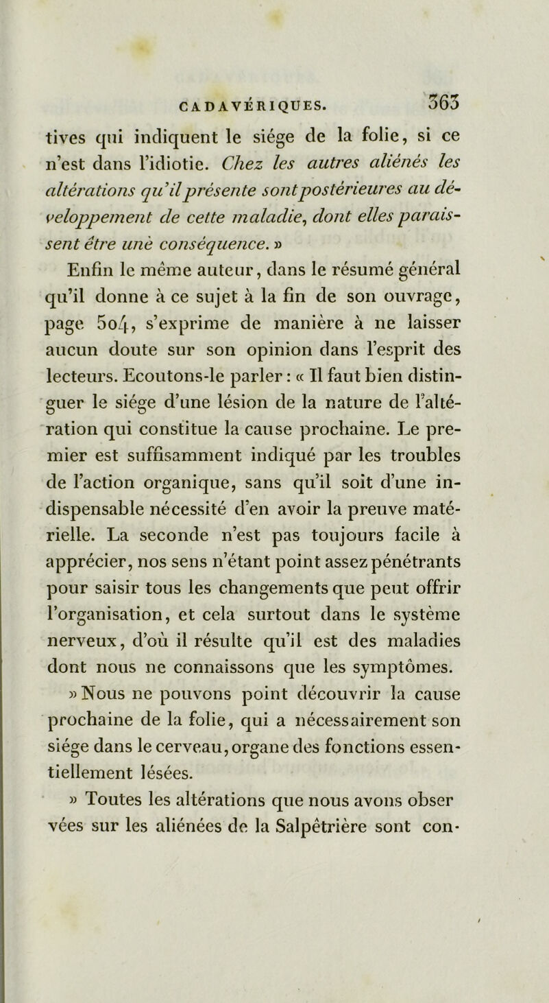 tives qui indiquent le siège de la folie, si ce n’est dans l’idiotie. Chez les autres aliénés les altérations qu’il présente sont postérieures au dé- veloppement cle cette maladie, dont elles parais- sent être une conséquence. » Enfin le même auteur, dans le résumé général qu’il donne à ce sujet à la fin de son ouvrage, page 5o4? s’exprime de manière à ne laisser aucun doute sur son opinion dans l’esprit des lecteurs. Ecoutons-le parler : « Il faut bien distin- guer le siège d’une lésion de la nature de l'alté- ration qui constitue la cause prochaine. Le pre- mier est suffisamment indiqué par les troubles de Faction organique, sans qu’il soit d’une in- dispensable nécessité d’en avoir la preuve maté- rielle. La seconde n’est pas toujours facile à apprécier, nos sens n’étant point assez pénétrants pour saisir tous les changements que peut offrir l’organisation, et cela surtout dans le système nerveux, d’où il résulte qu’il est des maladies dont nous ne connaissons que les symptômes. «Nous ne pouvons point découvrir la cause prochaine de la folie, qui a nécessairement son siège dans le cerveau, organe des fonctions essen- tiellement lésées. » Toutes les altérations que nous avons obser vées sur les aliénées de la Salpêtrière sont con*