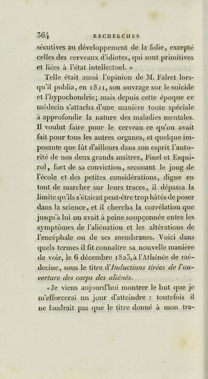 sécutives au développement de la folie, excepté celles des cerveaux d’idiotes, cpii sont primitives et liées à l’état intellectuel. » Telle était aussi l’opinion de M. Falret lors- qu’il publia, en 1821, son ouvrage sur le suicide et l’iiypochondrie; mais depuis cette époque ce médecin s’attacha d’une manière toute spéciale à approfondir la nature des maladies mentales. Il voulut faire pour le cerveau ce qu’on avait fait pour tous les autres organes, et quelque im- posante que fût d’ailleurs dans son esprit l’auto- rité de nos deux grands maîtres, Pinel et Esqui- rol, fort de sa conviction, secouant le joug de l’école et des petites considérations, digne en tout de marcher sur leurs traces, il dépassa la limite qu’ils s’étaient peut-être trop hâtés de poser dans la science, et il chercha la corrélation que jusqu’à lui on avait à peine soupçonnée entre les symptômes de l’aliénation et les altérations de l’encéphale ou de ses membranes. Voici dans quels termes il fit connaître sa nouvelle manière de voir, le 6 décembre iS20,à l’Athénée de mé- decine, sous le titre dInductions tirées de Vou- verture des corps des aliénés. «Je viens aujourd’hui, montrer le but que je m’efforcerai un jour d’atteindre : toutefois il ne faudrait pas que le titre donné à mon tra-
