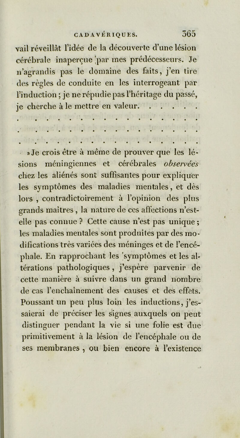 vail réveillât l’idée de la découverte d’une lésion cérébrale inaperçue 'par mes prédécesseurs. Je n agrandis pas le domaine des faits, j’en tire des règles de conduite en les interrogeant par l’induction ; je ne répudie pas l’héritage du passé, je cherche à le mettre en valeur n Je crois être à même de prouver que les lé- sions méningiennes et cérébrales observées chez les aliénés sont suffisantes pour expliquer les symptômes des maladies mentales, et dès lors , contradictoirement à l’opinion des plus grands maîtres , la nature de ces affections n’est- O 7 elle pas connue ? Cette cause n’est pas unique ; les maladies mentales sont produites par des mo- difications très variées des méninges et de l’encé- pliale. En rapprochant les symptômes et les al- térations pathologiques, j’espère parvenir de cette manière à suivre dans un grand nombre de cas l’enchaînement des causes et des effets. Poussant un peu plus loin les inductions » j’^- saierai de préciser les signes auxquels on peut distinguer pendant la vie si une folie est due primitivement à la lésion de l’encéphale ou de ses membranes , ou bien encore à l’existence