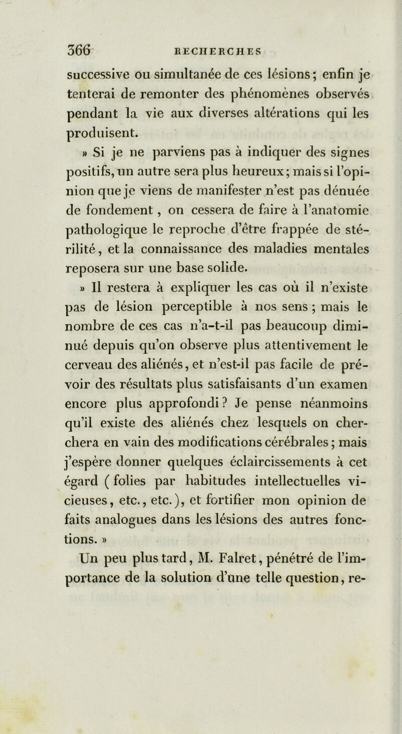 successive ou simultanée de ces lésions; enfin je tenterai de remonter des phénomènes observés pendant la vie aux diverses altérations qui les produisent. » Si je ne parviens pas à indiquer des signes positifs, un autre sera plus heureux; mais si l’opi- nion que je viens de manifester n’est pas dénuée de fondement, on cessera de faire à l’anatomie pathologique le reproche d’ètre frappée de sté- rilité, et la connaissance des maladies mentales reposera sur une base solide. » Il restera à expliquer les cas où il n’existe pas de lésion perceptible à nos sens ; mais le nombre de ces cas n’a-t-il pas beaucoup dimi- nué depuis qu’on observe plus attentivement le cerveau des aliénés, et n’est-il pas facile de pré- voir des résultats plus satisfaisants d’un examen encore plus approfondi ? Je pense néanmoins qu’il existe des aliénés chez lesquels on cher- chera en vain des modifications cérébrales ; mais j’espère donner quelques éclaircissements à cet égard ( folies par habitudes intellectuelles vi- cieuses, etc., etc.), et fortifier mon opinion de faits analogues dans les lésions des autres fonc- tions. » Un peu plus tard, M. Falret, pénétré de l’im- portance de la solution d’une telle question, re-