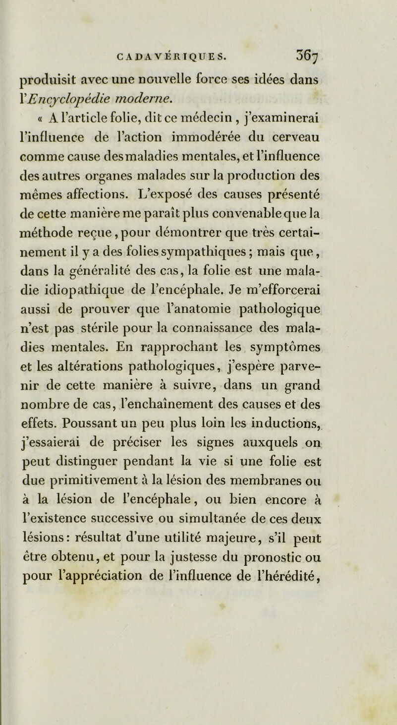 produisit avec une nouvelle force ses idées dans XEncyclopédie moderne. « A l’article folie, dit ce médecin , j’examinerai l’influence de l’action immodérée du cerveau comme cause desmaladies mentales, et l’influence des autres organes malades sur la production des mêmes affections. L’exposé des causes présenté de cette manière me paraît plus convenable que la méthode reçue, pour démontrer que très certai- nement il y a des folies sympathiques ; mais que, dans la généralité des cas, la folie est une mala- die idiopathique de l’encéphale. Je m’efforcerai aussi de prouver que l’anatomie pathologique n’est pas stérile pour la connaissance des mala- dies mentales. En rapprochant les symptômes et les altérations pathologiques, j’espère parve- nir de cette manière à suivre, dans un grand nombre de cas, l’enchaînement des causes et des effets. Poussant un peu plus loin les inductions, j’essaierai de préciser les signes auxquels on peut distinguer pendant la vie si une folie est due primitivement à la lésion des membranes ou à la lésion de l’encéphale, ou bien encore à l’existence successive ou simultanée de ces deux lésions: résultat d’une utilité majeure, s’il peut être obtenu, et pour la justesse du pronostic ou pour l’appréciation de l’influence de l’hérédité,