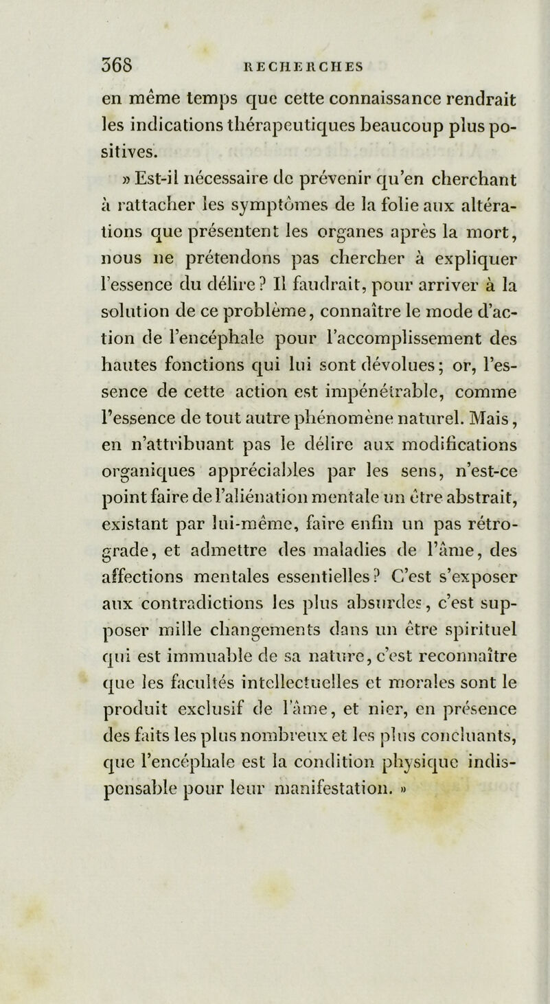 en même temps que cette connaissance rendrait les indications thérapeutiques beaucoup plus po- sitives. » Est-il nécessaire de prévenir qu’en cherchant à rattacher les symptômes de la folie aux altéra- tions que présentent les organes après la mort, nous ne prétendons pas chercher à expliquer l’essence du délire? Il faudrait, pour arriver à la solution de ce problème, connaître le mode d’ac- tion de l’encéphale pour l’accomplissement des hautes fonctions qui lui sont dévolues ; or, l’es- sence de cette action est impénétrable, comme l’essence de tout autre phénomène naturel. Mais, en n’attribuant pas le délire aux modifications organiques appréciables par les sens, n’est-ce point faire de l’aliénation mentale un être abstrait, existant par lui-même, faire enfin un pas rétro- grade, et admettre des maladies de l’âme, des affections mentales essentielles? C’est s’exposer aux contradictions les plus absurdes, c’est sup- poser mille changements dans un être spirituel qui est immuable de sa nature, c’est reconnaître que les facultés intellectuelles et morales sont le produit exclusif de lame, et nier, en présence des faits les plus nombreux et les plus concluants, que l’encéphale est la condition physique indis- pensable pour leur manifestation. »