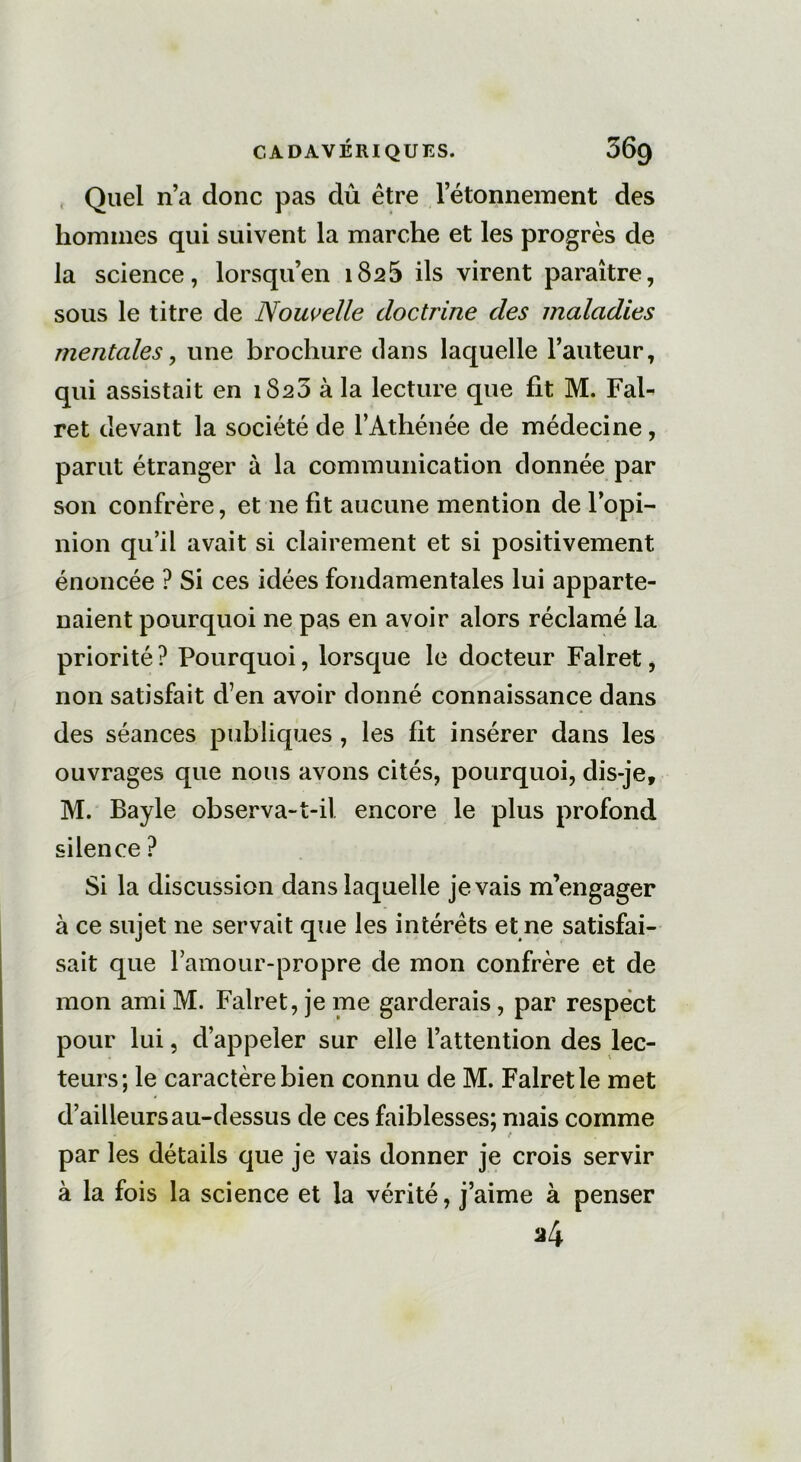 Quel n’a donc pas dû être l’étonnement des hommes qui suivent la marche et les progrès de la science, lorsqu’en 1825 ils virent paraître, sous le titre de Nouvelle doctrine des maladies mentales, une brochure dans laquelle l’auteur, qui assistait en 1820 à la lecture que fit M. Fal- ret devant la société de l’Athénée de médecine, parut étranger à la communication donnée par son confrère, et 11e fit aucune mention de l’opi- nion qu’il avait si clairement et si positivement énoncée ? Si ces idées fondamentales lui apparte- naient pourquoi ne pas en avoir alors réclamé la priorité ? Pourquoi, lorsque le docteur Falret, non satisfait d’en avoir donné connaissance dans des séances publiques , les fit insérer dans les ouvrages que nous avons cités, pourquoi, dis-je, M. Bayle observa-t-il encore le plus profond silence ? Si la discussion dans laquelle je vais m’engager à ce sujet ne servait que les intérêts et ne satisfai- sait que l’amour-propre de mon confrère et de mon ami M. Falret, je me garderais, par respect pour lui, d’appeler sur elle l’attention des lec- teurs; le caractère bien connu de M. Falret le met d’ailleurs au-dessus de ces faiblesses; mais comme par les détails que je vais donner je crois servir à la fois la science et la vérité, j’aime à penser a4