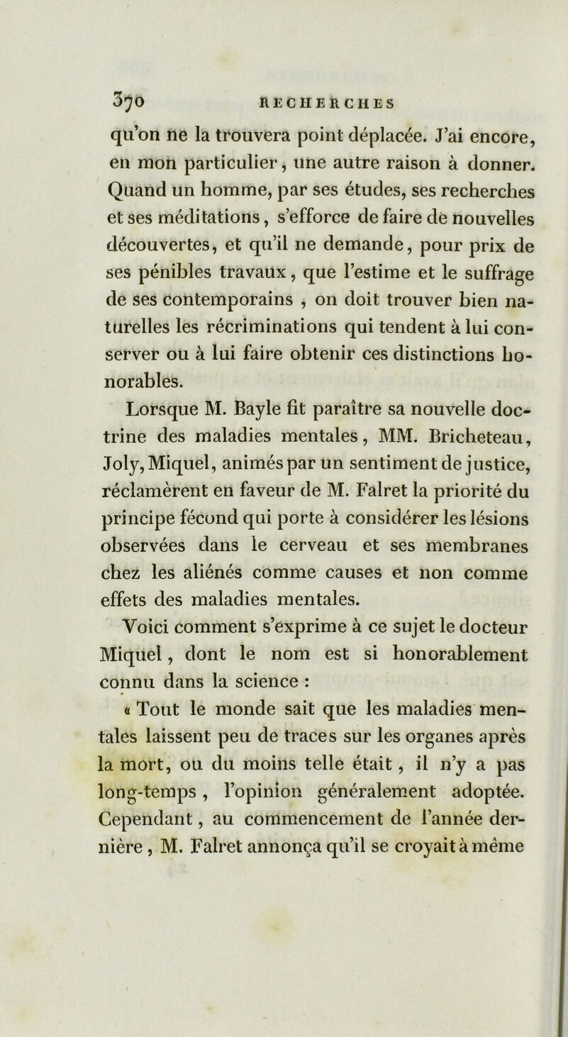 quon ne la trouvera point déplacée. J’ai encore, en mon particulier, une autre raison à donner. Quand un homme, par ses études, ses recherches et ses méditations, s’efforce de faire dé nouvelles découvertes, et qu’il ne demande, pour prix de ses pénibles travaux, que l’estime et le suffrage de ses contemporains , on doit trouver bien na- turelles les récriminations qui tendent à lui con- server ou à lui faire obtenir ces distinctions ho- norables. Lorsque M. Bayle fit paraître sa nouvelle doc- trine des maladies mentales, MM. Bricheteau, Joly, Miquel, animés par un sentiment de justice, réclamèrent en faveur de M. Falret la priorité du principe fécond qui porte à considérer les lésions observées dans le cerveau et ses membranes chez les aliénés comme causes et non comme effets des maladies mentales. Voici comment s’exprime à ce sujet le docteur Miquel, dont le nom est si honorablement connu dans la science : <1 Tout le monde sait que les maladies men- tales laissent peu de traces sur les organes après la mort, ou du moins telle était, il n’y a pas long-temps , l’opinion généralement adoptée. Cependant, au commencement de l’année der- nière , M. Falret annonça qu’il se croyait à meme