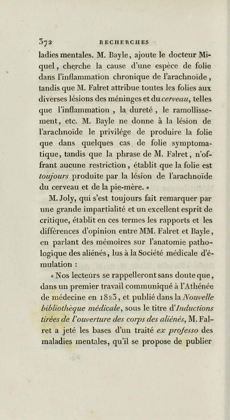 ladies mentales. M. Bayle, ajoute le docteur Mi- quel , cherche la cause d’une espèce de folie dans l’inflammation chronique de l’arachnoïde , tandis que M. Falret attribue toutes les folies aux diverses lésions des méninges et du cerveau, telles que l’inflammation , la dureté , le ramollisse- ment, etc. M. Bayle ne donne à la lésion de l’arachnoïde le privilège de produire la folie que dans quelques cas de folie symptoma- tique, tandis que la phrase de M. Falret, n’of- frant aucune restriction, établit que la folie est toujours produite par la lésion de l’arachnoïde du cerveau et de la pie-mère. » M. Joly, qui s’est toujours fait remarquer par une grande impartialité et un excellent esprit de critique, établit en ces ternies les rapports et les différences d’opinion entre MM. Falret et Bayle, en parlant des mémoires sur l’anatomie patho- logique des aliénés, lus à la Société médicale d’é- mulation : « Nos lecteurs se rappelleront sans cloute que, dans un premier travail communiqué à l’Athénée de médecine en 1820, et publié dans la Nouvelle bibliothèque médicale, sous le titre éé Inductions tirées de Vouverture des corps des aliénés, M. Fal- ret a jeté les bases d’un traité ex pro/esso des maladies mentales, qu’il se propose de publier