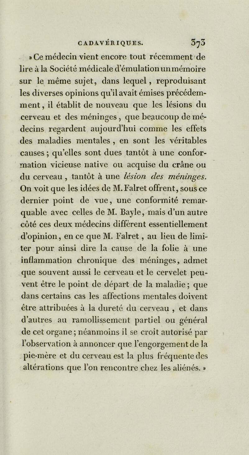 » Ce médecin vient encore tout récemment de lire à la Société médicale d’émulation un mémoire sur le meme sujet, dans lequel, reproduisant les diverses opinions qu’il avait émises précédem- ment, il établit de nouveau que les lésions du cerveau et des méninges, que beaucoup de mé- decins regardent aujourd’hui comme les effets des maladies mentales , en sont les véritables causes ; qu’elles sont dues tantôt à une confor- mation vicieuse native ou acquise du crâne ou du cerveau , tantôt à une lésion des méninges. On voit que les idées de M. Falret offrent, sous ce dernier point de vue, une conformité remar- quable avec celles de M. Bayle, mais d’un autre côté ces deux médecins diffèrent essentiellement d’opinion, en ce que M. Falret, au lieu de limi- ter pour ainsi dire la cause de la folie à une inflammation chronique des méninges, admet que souvent aussi le cerveau et le cervelet peu- vent être le point de départ de la maladie ; que dans certains cas les affections mentales doivent être attribuées à la dureté du cerveau , et dans d’autres au ramollissement partiel ou général de cet organe ; néanmoins il se croit autorisé par l’observation à annoncer que l’engorgement de la pie-mère et du cerveau est la plus fréquente des altérations que l’on rencontre chez les aliénés. »