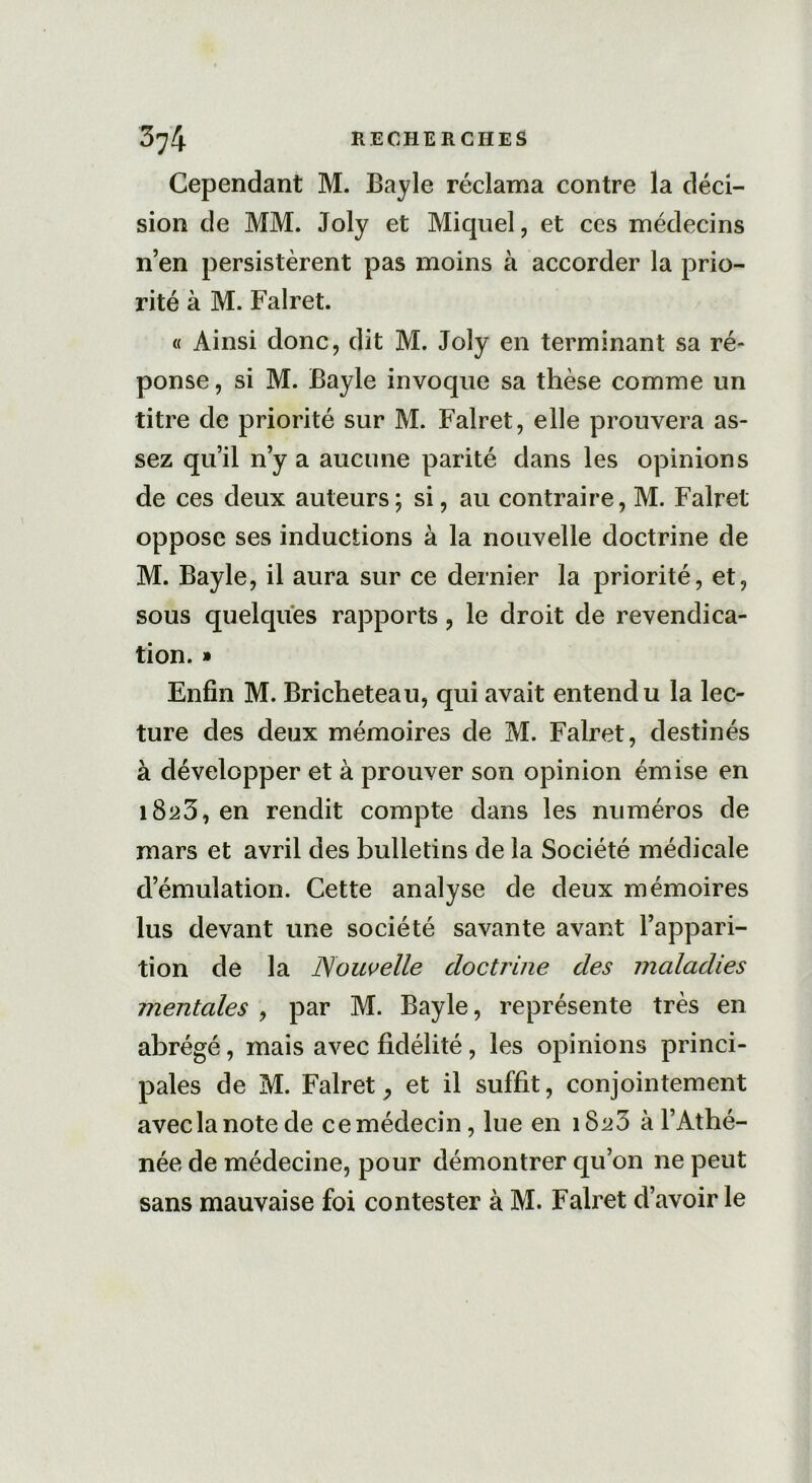 Cependant M. Bayle réclama contre la déci- sion de MM. Joly et Miquel, et ces médecins n’en persistèrent pas moins à accorder la prio- rité à M. Falret. « Ainsi donc, dit M. Joly en terminant sa ré- ponse, si M. Bayle invoque sa thèse comme un titre de priorité sur M. Falret, elle prouvera as- sez qu’il n’y a aucune parité dans les opinions de ces deux auteurs; si, au contraire, M. Falret oppose ses inductions à la nouvelle doctrine de M. Bayle, il aura sur ce dernier la priorité, et, sous quelques rapports, le droit de revendica- tion. » Enfin M. Bricheteau, qui avait entendu la lec- ture des deux mémoires de M. Falret, destinés à développer et à prouver son opinion émise en 1823, en rendit compte dans les numéros de mars et avril des bulletins de la Société médicale d’émulation. Cette analyse de deux mémoires lus devant une société savante avant l’appari- tion de la Nouvelle doctrine des maladies mentales , par M. Bayle, représente très en abrégé, mais avec fidélité, les opinions princi- pales de M. Falret, et il suffit, conjointement avec la note de ce médecin, lue en 1820 à l’Athé- née de médecine, pour démontrer qu’on 11e peut sans mauvaise foi contester à M. Falret d’avoir le