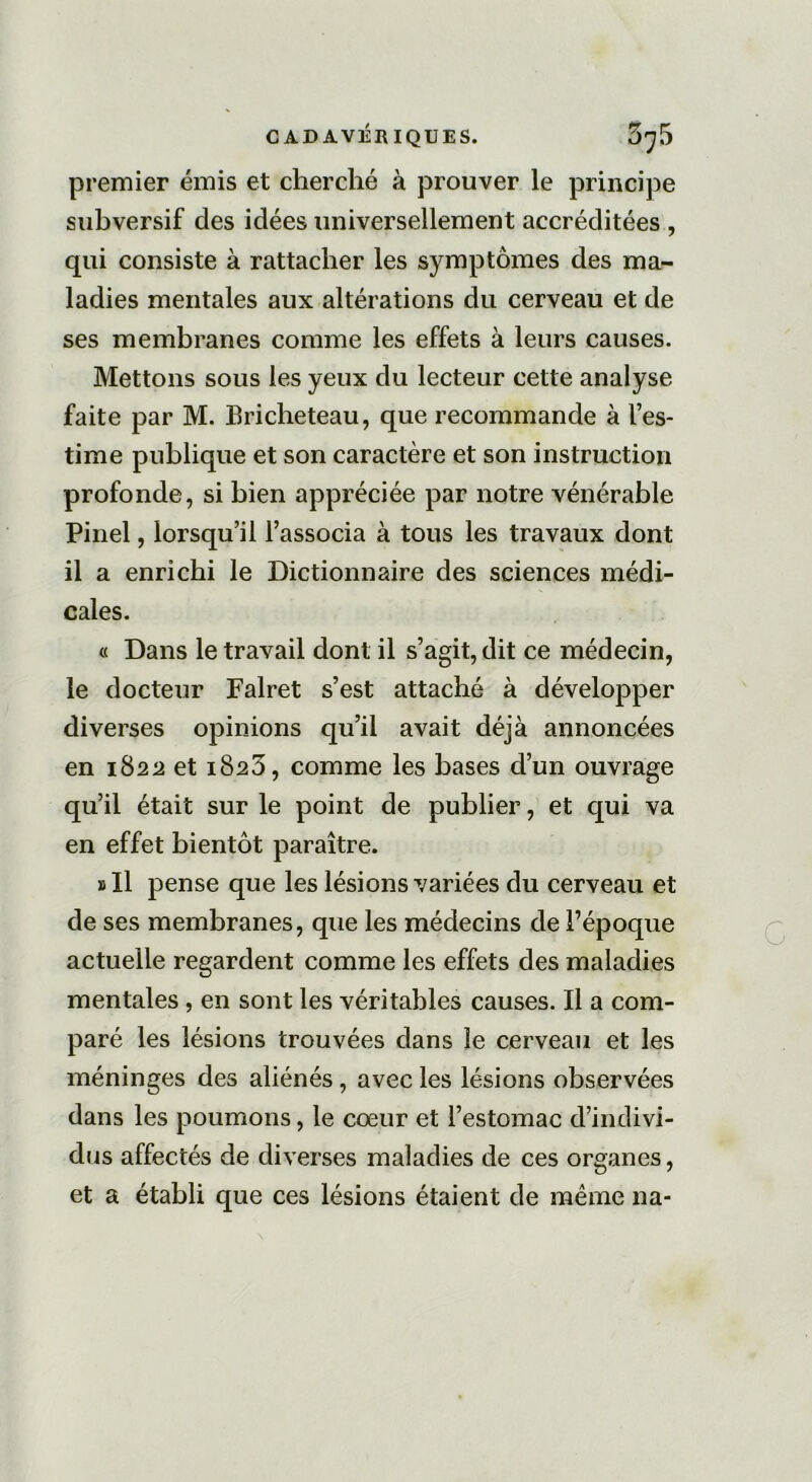 premier émis et cherché à prouver le principe subversif des idées universellement accréditées , qui consiste à rattacher les symptômes des ma- ladies mentales aux altérations du cerveau et de ses membranes comme les effets à leurs causes. Mettons sous les yeux du lecteur cette analyse faite par M. Bricheteau, que recommande à l’es- time publique et son caractère et son instruction profonde, si bien appréciée par notre vénérable Pinel, lorsqu’il l’associa à tous les travaux dont il a enrichi le Dictionnaire des sciences médi- cales. « Dans le travail dont il s’agit, dit ce médecin, le docteur Falret s’est attaché à développer diverses opinions qu’il avait déjà annoncées en 1822 et 1823, comme les bases d’un ouvrage qu’il était sur le point de publier, et qui va en effet bientôt paraître. »I1 pense que les lésions variées du cerveau et de ses membranes, que les médecins de l’époque actuelle regardent comme les effets des maladies mentales, en sont les véritables causes. Il a com- paré les lésions trouvées dans le cerveau et les méninges des aliénés, avec les lésions observées dans les poumons, le cœur et l’estomac d’indivi- dus affectés de diverses maladies de ces organes, et a établi que ces lésions étaient de meme na-