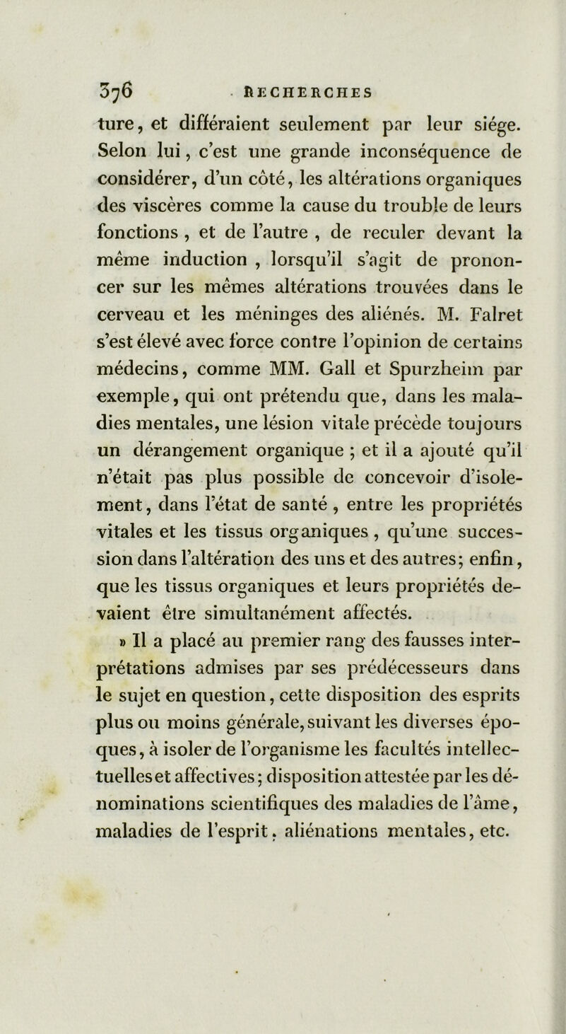 ture, et différaient seulement par leur siège. Selon lui, c’est une grande inconséquence de considérer, d’un côté, les altérations organiques des viscères comme la cause du trouble de leurs fonctions , et de l’autre , de reculer devant la meme induction , lorsqu’il s’agit de pronon- cer sur les memes altérations trouvées dans le cerveau et les méninges des aliénés. M. Falret s’est élevé avec force contre l’opinion de certains médecins, comme MM. Gall et Spurzheim par exemple, qui ont prétendu que, dans les mala- dies mentales, une lésion vitale précède toujours un dérangement organique ; et il a ajouté qu’il n’était pas plus possible de concevoir d’isole- ment, dans letat de santé , entre les propriétés vitales et les tissus organiques, qu’une succes- sion dans l’altération des uns et des autres; enfin, que les tissus organiques et leurs propriétés de- vaient être simultanément affectés. » Il a placé au premier rang des fausses inter- prétations admises par ses prédécesseurs dans le sujet en question, cette disposition des esprits plus ou moins générale, suivant les diverses épo- ques, à isoler de l’organisme les facultés intellec- tuelles et affectives ; disposition attestée par les dé- nominations scientifiques des maladies de l’âme, maladies de l’esprit, aliénations mentales, etc.