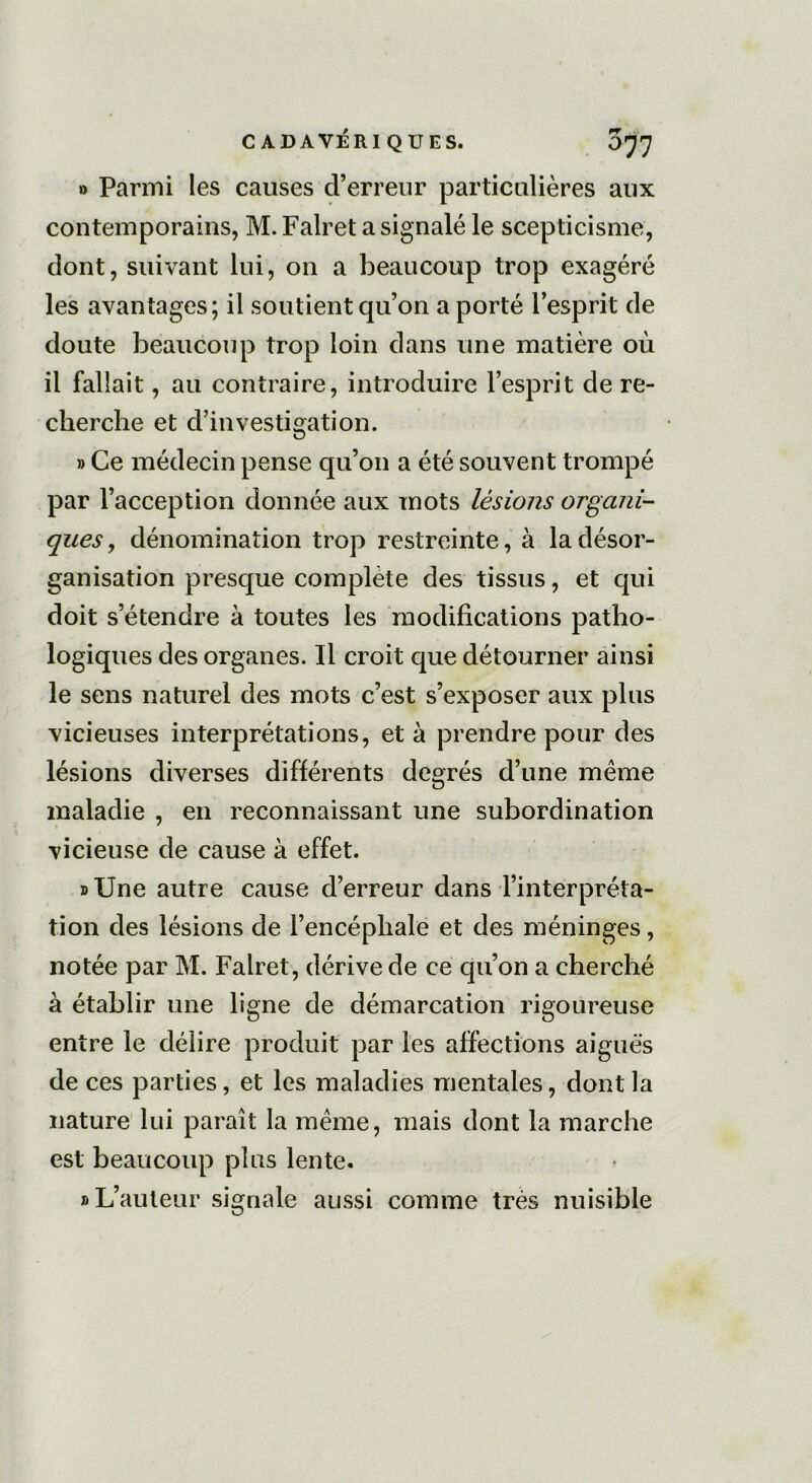 » Parmi les causes d’erreur particulières aux contemporains, M. Falret a signalé le scepticisme, dont, suivant lui, on a beaucoup trop exagéré les avantages; il soutient qu’on a porté l’esprit de doute beaucoup trop loin dans une matière où il fallait, au contraire, introduire l’esprit de re- cherche et d’investigation. » Ce médecin pense qu’on a été souvent trompé par l’acception donnée aux mots lésions organi- ques , dénomination trop restreinte, à la désor- ganisation presque complète des tissus, et qui doit s’étendre à toutes les modifications patho- logiques des organes. Il croit que détourner ainsi le sens naturel des mots c’est s’exposer aux plus vicieuses interprétations, et à prendre pour des lésions diverses différents degrés d’une même maladie , en reconnaissant une subordination vicieuse de cause à effet. » Une autre cause d’erreur dans l’interpréta- tion des lésions de l’encéphale et des méninges, notée par M. Falret, dérive de ce qu’on a cherché à établir une ligne de démarcation rigoureuse entre le délire produit par les affections aiguës de ces parties, et les maladies mentales, dont la nature lui paraît la même, mais dont la marche est beaucoup plus lente. » L’auteur signale aussi comme très nuisible