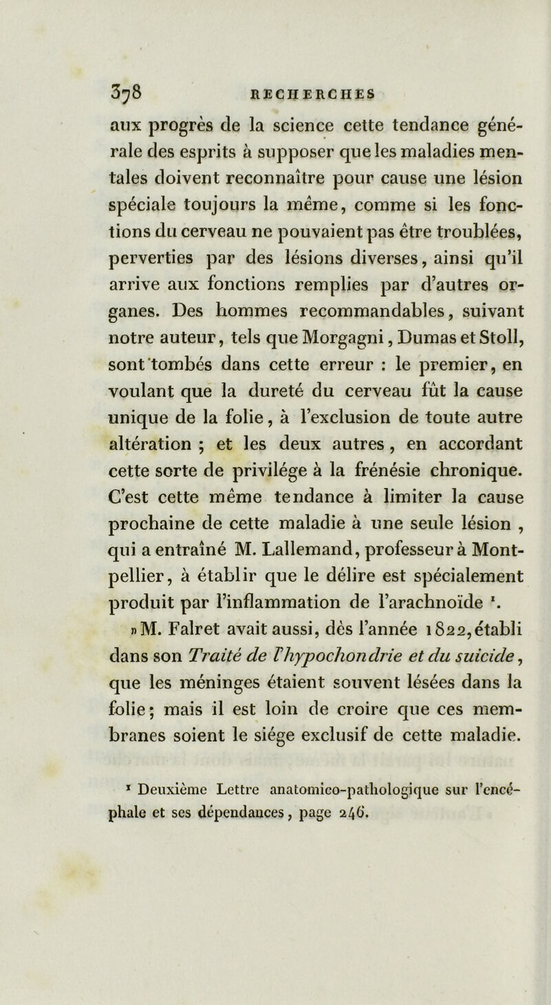 aux progrès de la science cette tendance géné- rale des esprits à supposer que les maladies men- tales doivent reconnaître pour cause une lésion spéciale toujours la meme, comme si les fonc- tions du cerveau ne pouvaient pas être troublées, perverties par des lésions diverses, ainsi qu’il arrive aux fonctions remplies par d’autres or- ganes. Des hommes recommandables, suivant notre auteur, tels que Morgagni, DumasetStoll, sont tombés dans cette erreur : le premier, en voulant que la dureté du cerveau fût la cause unique de la folie, à l’exclusion de toute autre altération ; et les deux autres, en accordant cette sorte de privilège à la frénésie chronique. C’est cette même tendance à limiter la cause prochaine de cette maladie à une seule lésion , qui a entraîné M. Lallemand, professeur à Mont- pellier, à établir que le délire est spécialement produit par l’inflammation de l’arachnoïde x. »M. Falret avait aussi, dès l’année 1822,établi dans son Traité de Thypochondrie et du suicide, que les méninges étaient souvent lésées dans la folie; mais il est loin de croire que ces mem- branes soient le siège exclusif de cette maladie. 1 Deuxième Lettre anatomico-pathologique sur l’encé- phale et ses dépendances, page 246.