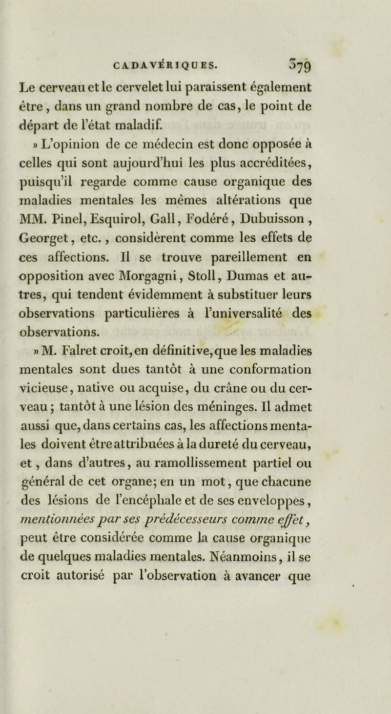 Le cerveau et le cervelet lui paraissent également être, dans un grand nombre de cas, le point de départ de l’état maladif. » L’opinion de ce médecin est donc opposée à celles qui sont aujourd’hui les plus accréditées, puisqu’il regarde comme cause organique des maladies mentales les mêmes altérations que MM. Pinel, Esquirol, Gall, Fodéré, Dubuisson , Georget, etc., considèrent comme les effets de ces affections. Il se trouve pareillement en opposition avec Morgagni, Stoll, Dumas et au- tres, qui tendent évidemment à substituer leurs observations particulières à l’universalité des observations. » M. Falret croit,en définitive,que les maladies mentales sont dues tantôt à une conformation vicieuse, native ou acquise, du crâne ou du cer- veau ; tantôt à une lésion des méninges. Il admet aussi que, dans certains cas, les affections menta- les doivent être attribuées â la dureté du cerveau, et, dans d’autres, au ramollissement partiel ou général de cet organe; en un mot, que chacune des lésions de l’encéphale et de ses enveloppes, mentionnées par ses prédécesseurs comme effet, peut être considérée comme la cause organique de quelques maladies mentales. Néanmoins, il se croit autorisé par l’observation à avancer que